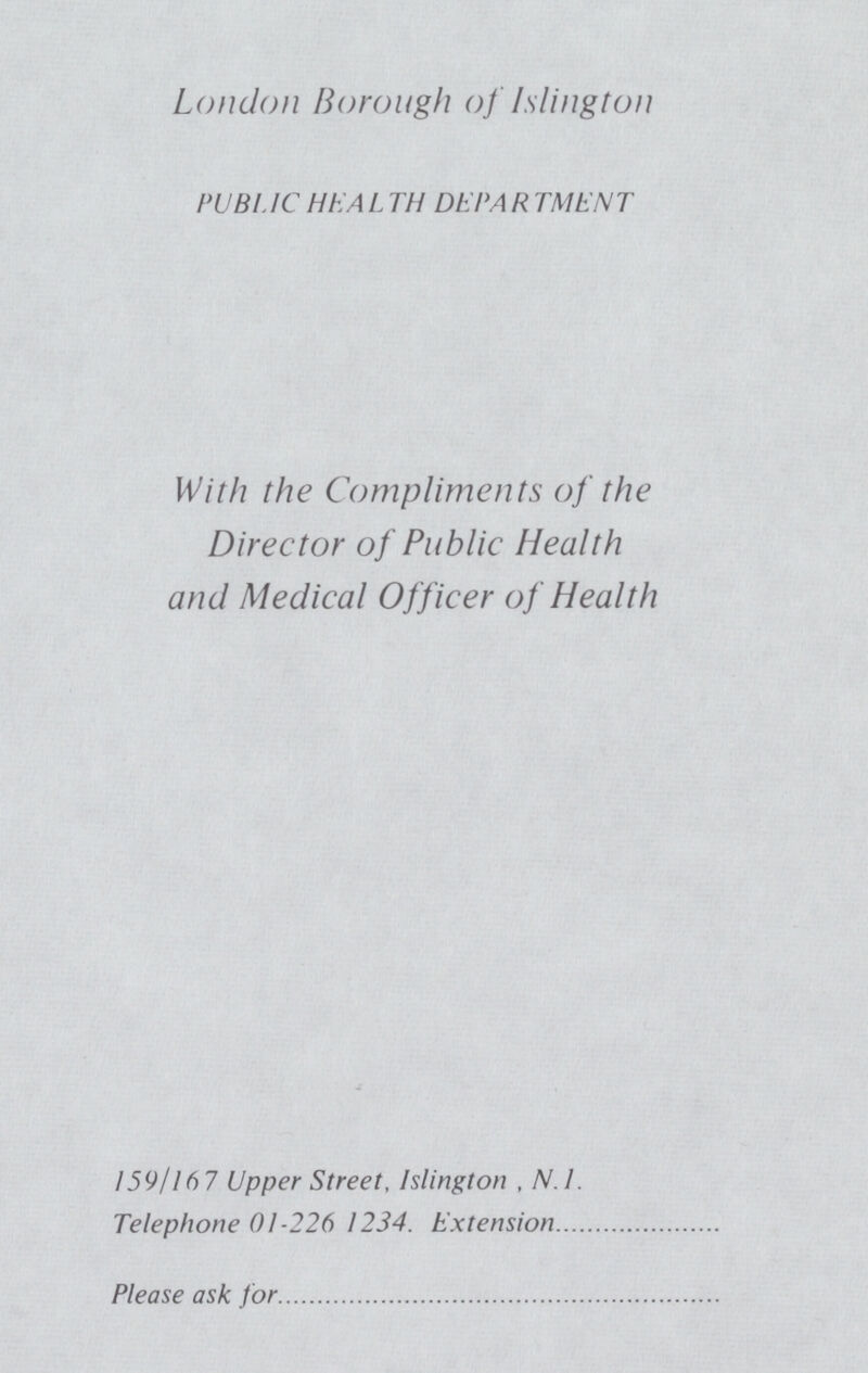 London Borough of Islington PUBLIC HEALTH DEPARTMENT With the Compliments of the Director of Public Health and Medical Officer of Health 159/167 Upper Street, Islington , N.I. Telephone 01-226 1234. Extension Please ask for