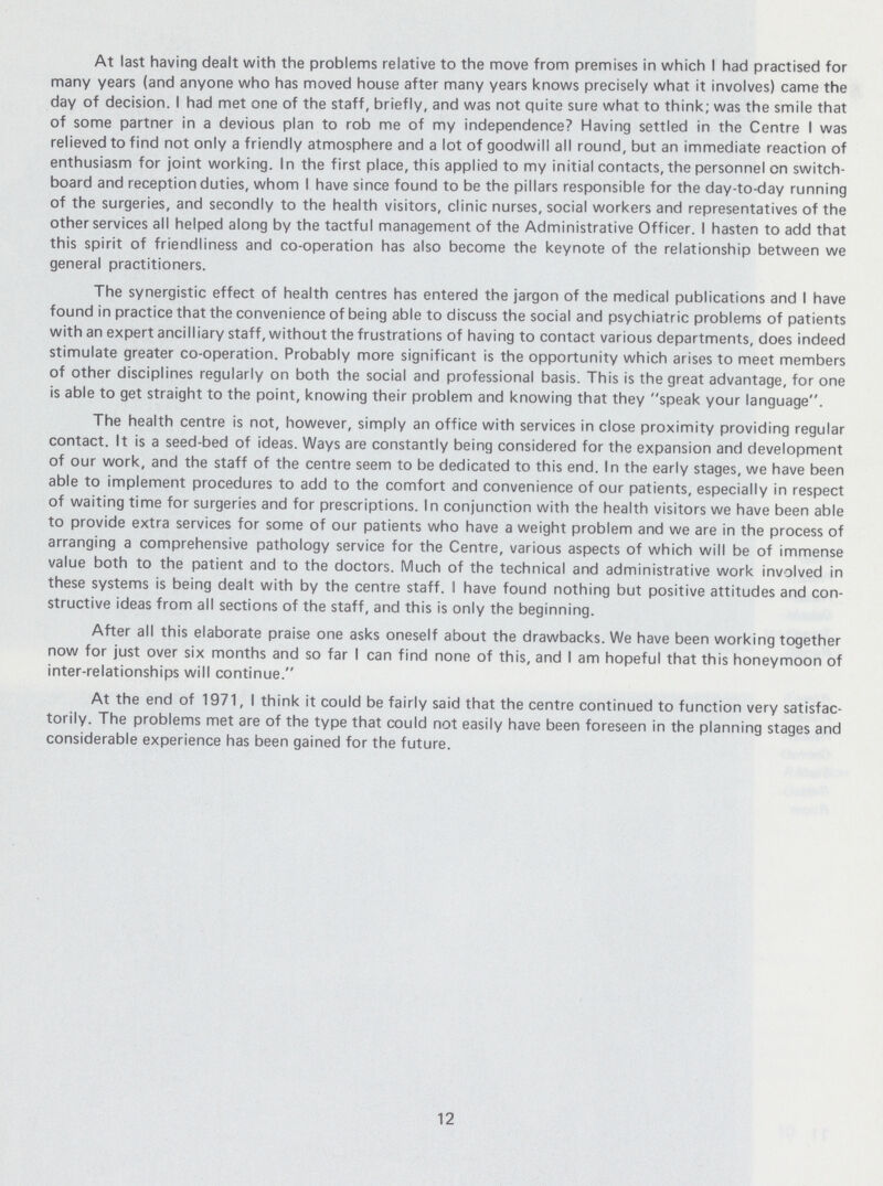 12 At last having dealt with the problems relative to the move from premises in which I had practised for many years (and anyone who has moved house after many years knows precisely what it involves) came the day of decision. I had met one of the staff, briefly, and was not quite sure what to think; was the smile that of some partner in a devious plan to rob me of my independence? Having settled in the Centre I was relieved to find not only a friendly atmosphere and a lot of goodwill all round, but an immediate reaction of enthusiasm for joint working. In the first place, this applied to my initial contacts, the personnel on switch board and reception duties, whom I have since found to be the pillars responsible for the day-to-day running of the surgeries, and secondly to the health visitors, clinic nurses, social workers and representatives of the other services all helped along by the tactful management of the Administrative Officer. I hasten to add that this spirit of friendliness and co-operation has also become the keynote of the relationship between we general practitioners. The synergistic effect of health centres has entered the jargon of the medical publications and I have found in practice that the convenience of being able to discuss the social and psychiatric problems of patients with an expert ancilliary staff, without the frustrations of having to contact various departments, does indeed stimulate greater co-operation. Probably more significant is the opportunity which arises to meet members of other disciplines regularly on both the social and professional basis. This is the great advantage, for one is able to get straight to the point, knowing their problem and knowing that they speak your language. The health centre is not, however, simply an office with services in close proximity providing regular contact. It is a seed-bed of ideas. Ways are constantly being considered for the expansion and development of our work, and the staff of the centre seem to be dedicated to this end. In the early stages, we have been able to implement procedures to add to the comfort and convenience of our patients, especially in respect of waiting time for surgeries and for prescriptions. In conjunction with the health visitors we have been able to provide extra services for some of our patients who have a weight problem and we are in the process of arranging a comprehensive pathology service for the Centre, various aspects of which will be of immense value both to the patient and to the doctors. Much of the technical and administrative work involved in these systems is being dealt with by the centre staff. I have found nothing but positive attitudes and con structive ideas from all sections of the staff, and this is only the beginning. After all this elaborate praise one asks oneself about the drawbacks. We have been working together now for just over six months and so far I can find none of this, and I am hopeful that this honeymoon of inter-relationships will continue. At the end of 1971, I think it could be fairly said that the centre continued to function very satisfac torily. The problems met are of the type that could not easily have been foreseen in the planning stages and considerable experience has been gained for the future.