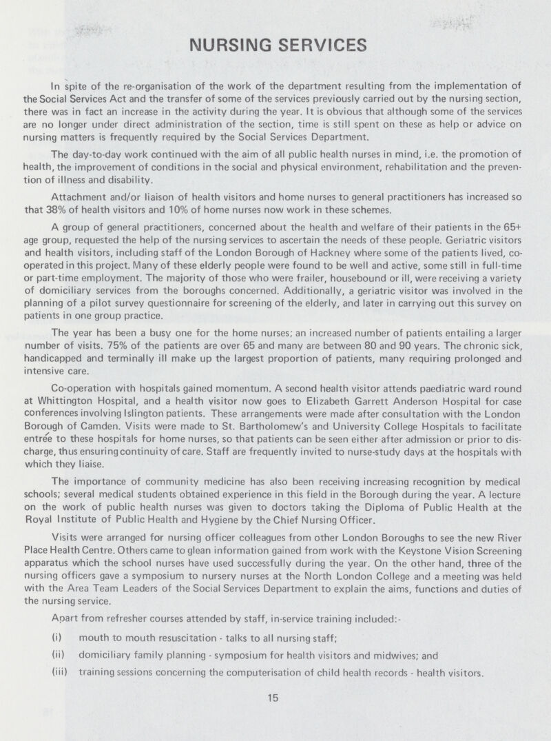 15 NURSING SERVICES In spite of the re-organisation of the work of the department resulting from the implementation of the Social Services Act and the transfer of some of the services previously carried out by the nursing section, there was in fact an increase in the activity during the year. It is obvious that although some of the services are no longer under direct administration of the section, time is still spent on these as help or advice on nursing matters is frequently required by the Social Services Department. The day-to-day work continued with the aim of all public health nurses in mind, i.e. the promotion of health, the improvement of conditions in the social and physical environment, rehabilitation and the preven tion of illness and disability. Attachment and/or liaison of health visitors and home nurses to general practitioners has increased so that 38% of health visitors and 10% of home nurses now work in these schemes. A group of general practitioners, concerned about the health and welfare of their patients in the 65+ age group, requested the help of the nursing services to ascertain the needs of these people. Geriatric visitors and health visitors, including staff of the London Borough of Hackney where some of the patients lived, co operated in this project. Many of these elderly people were found to be well and active, some still in full-time or part-time employment. The majority of those who were frailer, housebound or ill, were receiving a variety of domiciliary services from the boroughs concerned. Additionally, a geriatric visitor was involved in the planning of a pilot survey questionnaire for screening of the elderly, and later in carrying out this survey on patients in one group practice. The year has been a busy one for the home nurses; an increased number of patients entailing a larger number of visits. 75% of the patients are over 65 and many are between 80 and 90 years. The chronic sick, handicapped and terminally ill make up the largest proportion of patients, many requiring prolonged and intensive care. Co-operation with hospitals gained momentum. A second health visitor attends paediatric ward round at Whittington Hospital, and a health visitor now goes to Elizabeth Garrett Anderson Hospital for case conferences involving Islington patients. These arrangements were made after consultation with the London Borough of Camden. Visits were made to St. Bartholomew's and University College Hospitals to facilitate entree to these hospitals for home nurses, so that patients can be seen either after admission or prior to dis charge, thus ensuring continuity of care. Staff are frequently invited to nurse-study days at the hospitals with which they liaise. The importance of community medicine has also been receiving increasing recognition by medical schools; several medical students obtained experience in this field in the Borough during the year. A lecture on the work of public health nurses was given to doctors taking the Diploma of Public Health at the Royal Institute of Public Health and Hygiene by the Chief Nursing Officer. Visits were arranged for nursing officer colleagues from other London Boroughs to see the new River Place Health Centre. Others came to glean information gained from work with the Keystone Vision Screening apparatus which the school nurses have used successfully during the year. On the other hand, three of the nursing officers gave a symposium to nursery nurses at the North London College and a meeting was held with the Area Team Leaders of the Social Services Department to explain the aims, functions and duties of the nursing service. Apart from refresher courses attended by staff, in-service training included:- (i) mouth to mouth resuscitation - talks to all nursing staff; (ii) domiciliary family planning - symposium for health visitors and midwives; and (iii) training sessions concerning the computerisation of child health records - health visitors.