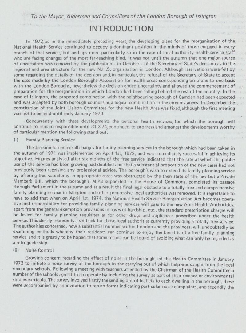 To the Mayor, Aldermen and Councillors of the London Borough of Islington INTRODUCTION In 1972, as in the immediately preceding years, the developing plans for the reorganisation of the National Health Service continued to occupy a dominant position in the minds of those engaged in every branch of that service, but perhaps more particularly so in the case of local authority health service staff who are facing changes of the most far-reaching kind. It was not until the autumn that one major source of uncertainty was removed by the publication - in October - of the Secretary of State's decision as to the regional and area structure for the new N.H.S. organisation in London. Although reservations were felt by some regarding the details of the decision and, in particular, the refusal of the Secretary of State to accept the case made by the London Boroughs Association for health areas corresponding on a one to one basis with the London Boroughs, nevertheless the decision ended uncertainty and allowed the commencement of preparation for the reorganisation in which London had been falling behind the rest of the country. In the case of Islington, the proposed combination with the neighbouring borough of Camden had been expected and was accepted by both borough councils as a logical combination in the circumstances. In December the constitution of the Joint Liaison Committee for the new Health Area was fixed,although the first meeting was not to be held until early January 1973. Concurrently with these developments the personal health services, for which the borough will continue to remain responsible until 31.3.74, continued to progress and amongst the developments worthy of particular mention the following stand out. (i) Family Planning Service The decision to remove all charges for family planning services in the borough which had been taken in the autumn of 1971 was implemented on April 1st, 1972, and was immediately successful in achieving its objective. Figures analysed after six months of the free service indicated that the rate at which the public use of the service had been growing had doubled and that a substantial proportion of the new cases had not previously been receiving any professional advice. The borough's wish to extend its family planning service by offering free vasectomy in appropriate cases was obstructed by the then state of the law but a Private Members Bill, which the borough's M.P.'s supported in the House of Commons, completed its passage through Parliament in the autumn and as a result the final legal obstacle to a totally free and comprehensive family planning service in Islington and other progressive local authorities was removed. It is regrettable to have to add that when,on April 1st, 1974, the National Health Service Reorganisation Act becomes opera tive and responsibility for providing family planning services will pass to the new Area Health Authorities, apart from the general exemption provisions in cases of hardship, etc., the standard prescription charges will be levied for family planning requisites as for other drugs and appliances prescribed under the health service. This clearly represents a set back for those local authorities currently providing a totally free service. The authorities concerned, now a substantial number within London and the provinces, will undoubtedly be examining methods whereby their residents can continue to enjoy the benefits of a free family planning service and it is greatly to be hoped that some means can be found of avoiding what can only be regarded as a retrograde step. (ii) Noise Control Growing concern regarding the effect of noise in the borough led the Health Committee in January 1972 to initiate a noise survey of the borough in the carrying out of which help was sought from the local secondary schools. Following a meeting with teachers attended by the Chairman of the Health Committee a number of the schools agreed to co-operate by including the survey as part of their science or environmental studies curricula. The survey involved firstly the sending out of leaflets to each dwelling in the borough, these were accompanied by an invitation to return forms indicating particular noise complaints, and secondly the 1