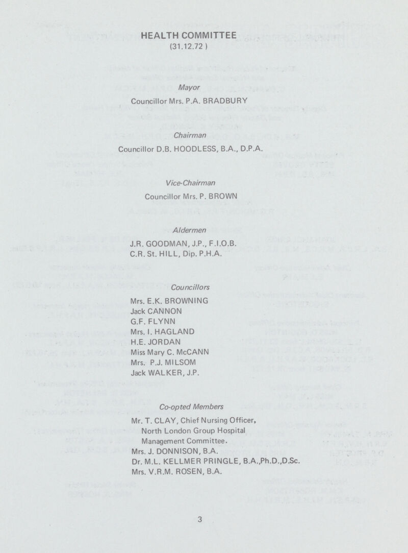 HEALTH COMMITTEE (31.12.72 ) Mayor Councillor Mrs. P.A. BRADBURY Chairman Councillor D.B. HOODLESS, B.A., D.P.A. Vice-Chairman Councillor Mrs. P. BROWN Aldermen J.R. GOODMAN, J.P., F.I.O.B. C.R. St. HILL, Dip. P.H.A. Councillors Mrs. E.K. BROWNING Jack CANNON G.F. FLVNN Mrs. I. HAGLAND H.E.JORDAN Miss Mary C. McCANN Mrs. P.J. MILSOM Jack WALKER, J.P. Co-opted Members Mr. T. CLAY, Chief Nursing Officer, North London Group Hospital Management Committee. Mrs. J. DONNISON, B.A. Dr. M.L. KELLMER PRINGLE, B.A„Ph.D.,D.Sc. Mrs. V.R.M. ROSEN, B.A. 3