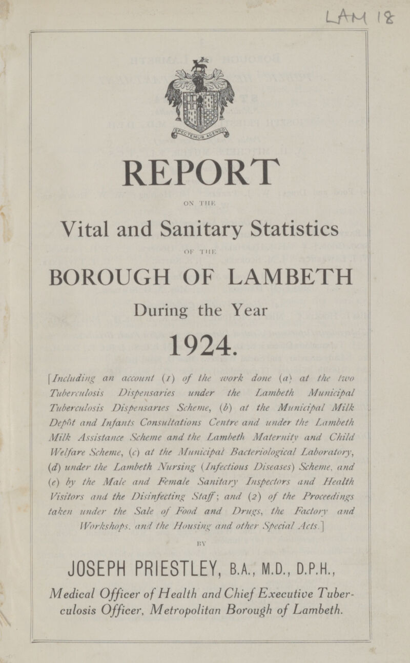 LAM I8 REPORT ON THE. Vital and Sanitary Statistics of tin. BOROUGH OF LAMBETH During the Year 1924. \Including an account (i) of ihe work done (a) at the two Tuberculosis Dispensaries under the Lambeth Municipal Tuberculosis Dispensaries Scheme, (b) at the Municipal Milk Depot and Infants Consultations Centre and under the Lambeth Milk Assistance Scheme and the Lambeth Maternity and Child Welfare Scheme, (c) at the Municipal Bacteriological Laboratory, (d) under the Lambeth Nursing (Infections Diseases) Scheme, and (e) by the Male and Female Sanitary Inspectors and Health Visitors and the Disinfecting Staff; and (2) of the Proceedings taken under the Sale of Food and Drugs, the Factory and Workshops, and the Housing and other Special'Acts.] by JOSEPH PRIESTLEY, B.A.. M.D., D.P.H.. Medical Officer of Health and Chief Executive Tuber culosis Officer, Metropolitan Borough of Lambeth.