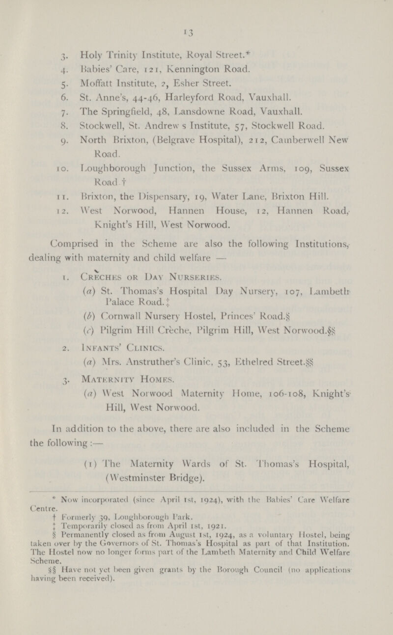 13 3. Holy Trinity Institute, Royal Street.* 4. Babies'Care, 121, Kennington Road. 5. Moffatt Institute, ?, Esher Street. 6. St. Anne's, 44-46, Harleyford Road, Vauxhall. 7. The Springfield, 48, Lansdowne Road, Vauxhall. 8. Stockwell, St. Andrew s Institute, 57, Stockwell Road. 9. North Brixton, (Belgrave Hospital), 212, Camberwell New Road. to. Loughborough Junction, the Sussex Arms, 109, Sussex Road. it. Brixton, the Dispensary, 19, Water Lane, Brixton Hill. 12. West Norwood, Hannen House, 12, Hannen Road, Knight's Hill, West Norwood. * Now incorporated (since April 1st, 1924), with the Babies Care Welfare Centre. †ormerly 39, Loughborough l'ark. Temporarily closed as from April 1st, 1921. § Permanently closed as from August 1st, 1924, as a voluntary Hostel, being taken over by the Governors of St. Thomas's Hospital as part of that Institution. The Hostel now no longer forms part of the Lambeth Maternity and Child Welfare Scheme. 8§ Have not yet been given grants by the Borough Council (no applications having been received). Comprised in the Scheme are also the following Institutions, dealing with maternity and child welfare — 1. Creches or Day Nurseries. (a) St. Thomas's Hospital Day Nursery, 107, Lambeth l'alace Road, i (b.) Cornwall Nursery Hostel, Princes' Road.§ (c.) Pilgrim Hill Creche, Pilgrim Hill, West Norwood. 2. Infants' Clinics. (a) Mrs. Anstruther's Clinic, 53, Ethelred Street. 3. Maternity Homes. (a) West Norwood Maternity Home, 106-108, Knight's Hill, West Norwood. In addition to the above, there are also included in the Scheme the following :— (1) The Maternity Wards of St. Thomas's Hospital, (Westminster Bridge).