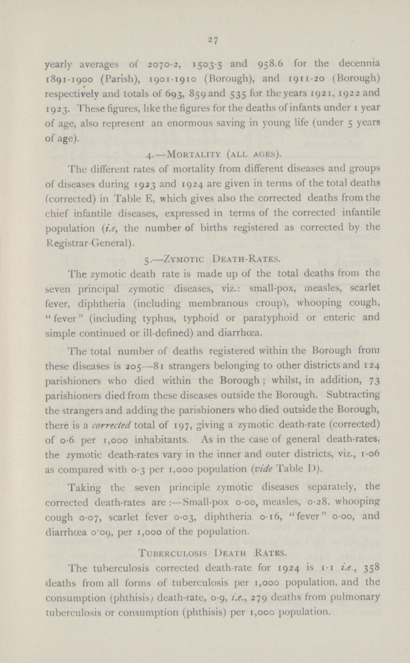 27 yearly averages of 2070.2, 1503 5 and 958.6 for the decennia 1891-1900 (Parish), 1901-1910 (Borough), and 1911.20 (Borough) respectively and totals of 693, 859 and 535 for the years 1921, 1922 and 1923. These figures, like the figures for the deaths of infants under 1 year of age, also represent an enormous saving in young life (under 5 years of age). 4.—Mortality (all ages). The different rates of mortality from different diseases and groups of diseases during 1923 and 1924 are given in terms of the total deaths (corrected) in Table E, which gives also the corrected deaths from the chief infantile diseases, expressed in terms of the corrected infantile population (i.e, the number of births registered as corrected by the Registrar-General). 5.—Zymotic Death-Rates. The zymotic death rate is made up of the total deaths from the seven principal zymotic diseases, viz.: small-pox, measles, scarlet fever, diphtheria (including membranous croup), whooping cough,  fever (including typhus, typhoid or paratyphoid or enteric and simple continued or ill-defined) and diarrhoea. The total number of deaths registered within the Borough from these diseases is 205—81 strangers belonging to other districts and 124 parishioners who died within the Borough; whilst, in addition, 73 parishioners died from these diseases outside the Borough. Subtracting the strangers and adding the parishioners who died outside the Borough, there is a corrected total of 197, giving a zymotic death-rate (corrected) of 0.6 per 1,000 inhabitants. As in the case of general death-rates, the zymotic death-rates vary in the inner and outer districts, viz., 1-06 as compared with 0.3 per 1,000 population (vide Table 1)). Taking the seven principle zymotic diseases separately, the corrected death-rates are:—Small-pox 000, measles, 0-28, whooping cough 0.07, scarlet fever 0.03, diphtheria 016, fever 000, and diarrhoea 0.09, per 1,000 of the population. Tuberculosis Death Rates. The tuberculosis corrected death-rate for 1924 is 11 i.e, 358 deaths from all forms of tuberculosis per 1,000 population, and the consumption (phthisisy death-rate, 0.9, i.e., 279 deaths from pulmonary tuberculosis or consumption (phthisis) per 1,000 population.