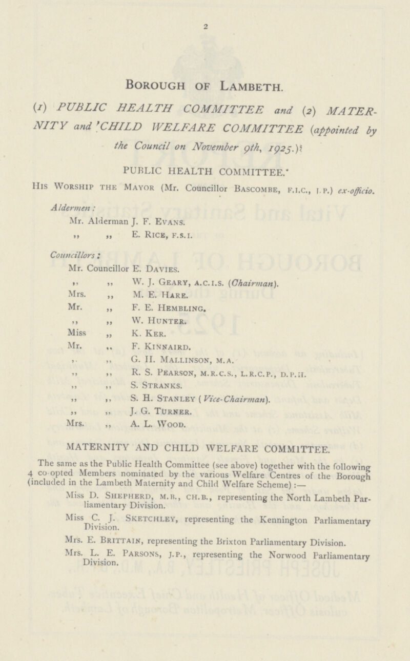 2 Borough of Lambeth. (/) PUBLIC HEALTH COMMITTEE and (2) MATER NITY and ''CHILD WELFARE COMMITTEE {appointed by the Council on November 9th., 1925) PUBLIC HEALTH COMMITTEE. His Worship the Mayor (Mr. Councillor Bascombe, f.i.c., i.p.) ex-officio. A Idcrmen: Mr. Alderman J. F. Evans. „ „ E. Rick, f.s.i. Councillors : Mr. Councillor E. Davies. ,, ,, W. J. Geary, a.c.i.s. (Chairman). Mrs. ,, M. E. Hare. Mr. „ F. E. Hembling. ,, „ W. Hunter. Miss „ K. Ker. Mr. „ F. Kinnaird. ,. „ G. II. Mai.linson, m.a. ,, ,, R. S. Pearson, m.r.c.s., l.r.c.p., d.p.ii. „ ,, S. Stranks. ,, ,, S. H. Stanley ( Vice-Chairman). „ „ J. G. Turner. Mrs. ,, A. L. Wood. MATERNITY AND CHILD WELFARE COMMITTEE. The same as the Public Health Committee (see above) together with the following 4 co opted Members nominated by the various Welfare Centres of the Borough (included in the Lambeth Maternity and Child Welfare Scheme):— Miss D. Shepherd, m.b., ch.b., representing the North Lambeth Par liamentary Division. Miss C. J. Sketchley, representing the Kennington Parliamentary Division. Mrs. E. Brittain, representing the Brixton Parliamentary Division. Mrs. L. E. Parsons, j.p., representing the Norwood Parliamentary Division.