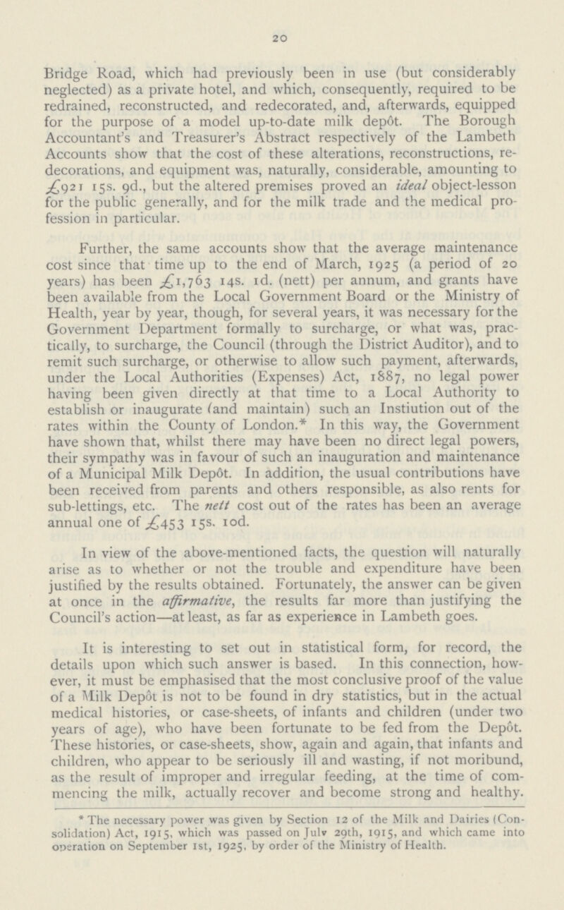 20 Bridge Road, which had previously been in use (but considerably neglected) as a private hotel, and which, consequently, required to be redrained, reconstructed, and redecorated, and, afterwards, equipped for the purpose of a model up-to-date milk dep6t. The Borough Accountant's and Treasurer's Abstract respectively of the Lambeth Accounts show that the cost of these alterations, reconstructions, re decorations, and equipment was, naturally, considerable, amounting to £921 15s. 9d., but the altered premises proved an ideal object-lesson for the public generally, and for the milk trade and the medical pro fession in particular. Further, the same accounts show that the average maintenance cost since that time up to the end of March, 1925 (a period of 20 years) has been £1,763 14s. 1d. (nett) per annum, and grants have been available from the Local Government Board or the Ministry of Health, year by year, though, for several years, it was necessary for the Government Department formally to surcharge, or what was, prac tically, to surcharge, the Council (through the District Auditor), and to remit such surcharge, or otherwise to allow such payment, afterwards, under the Local Authorities (Expenses) Act, 1887, no legal power having been given directly at that time to a Local Authority to establish or inaugurate (and maintain) such an Instiution out of the rates within the County of London.* In this way, the Government have shown that, whilst there may have been no direct legal powers, their sympathy was in favour of such an inauguration and maintenance of a Municipal Milk Depot. In addition, the usual contributions have been received from parents and others responsible, as also rents for sub-lettings, etc. The nett cost out of the rates has been an average annual one of £453 15s. 10d. In view of the above-mentioned facts, the question will naturally arise as to whether or not the trouble and expenditure have been justified by the results obtained. Fortunately, the answer can be given at once in the affirmative, the results far more than justifying the Council's action—at least, as far as experience in Lambeth goes. It is interesting to set out in statistical form, for record, the details upon which such answer is based. In this connection, how ever, it must be emphasised that the most conclusive proof of the value of a Milk Depot is not to be found in dry statistics, but in the actual medical histories, or case-sheets, of infants and children (under two years of age), who have been fortunate to be fed from the Depot. These histories, or case-sheets, show, again and again, that infants and children, who appear to be seriously ill and wasting, if not moribund, as the result of improper and irregular feeding, at the time of com mencing the milk, actually recover and become strong and healthy. *The necessary power was given by Section 12 of the Milk and Dairies (Con solidation) Act, 1915, which was passed on Julv 29th, 1915, and which came into operation on September 1st, 1925, by order of the Ministry of Health.