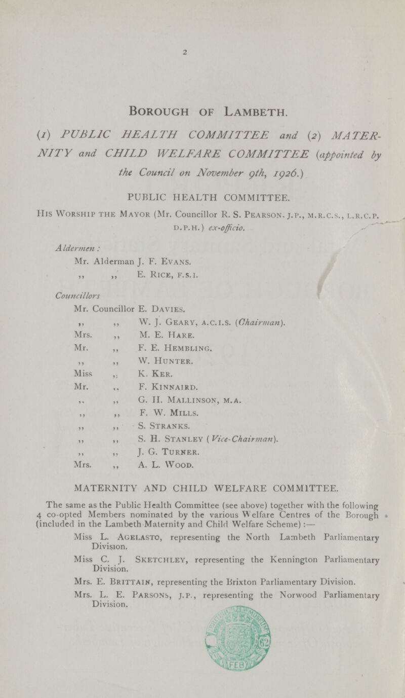 2 Borough of Lambeth. (1) PUBLIC HEALTH COMMITTEE and (2) MATER NITY and CHILD WELFARE COMMITTEE (appointed by the Council on November 9th, 1926.) PUBLIC HEALTH COMMITTEE. His Worship the Mayor (Mr. Councillor R. S. Pearson, j.p., m.r.c.s., l.r.c.p. d.p.h.) ex-officio. Aldermen : Mr. Alderman J. F. Evans. ,, ,, E. Rice, f.s.i. Councillors Mr. Councillor E. Davies. ,, ,, W. J. Geary, a.c.i.s. (Chairman). Mrs. ,, M. E. Hare. Mr. ,, F. E. Hembling. ,, ,, W. Hunter. Miss ,, K. Ker. Mr. F. Kinnaird. ,, ,, G. II. Mallinson, m.a. F. W. Mills. ,, ,, S. Stranks. ,, ,, S. h. Stanley (Vice-Chairman). ,, ,, J. G. Turner. Mrs. ,, A. L. Wood. MATERNITY AND CHILD WELFARE COMMITTEE. The same as the Public Health Committee (see above) together with the following 4 co-opted Members nominated by the various W elfare Centres of the Borough (included in the Lambeth Maternity and Child Welfare Scheme):— Miss L. Agelasto, representing the North Lambeth Parliamentary Division. Miss C. J. Sketchley, representing the Kennington Parliamentary Division. Mrs. E. Brittain, representing the Brixton Parliamentary Division. Mrs. L. E. Parsons, J.P., representing the Norwood Parliamentary Division.