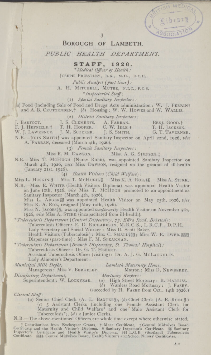 3 Borough of Lambeth. PUBLIC HEALTH DEPARTMENT, STAFF, 1 926. * Medical Officer of Health : Joseph Priestley, b.a., m.d., d.p.h. Public Analyst (part time) : A. H. Mitchell, Muter, f.i.c., f.c.s. *Inspectorial Staff: (1) Special Sanitary Inspectors : (a) Food (including Sale of Food and Drugs Acts administration : W. J. PKRR1N+ and A. B. Cruttrnden,* (b) Housing : W.W. Howes and W. Wallis. (2) District Sanitary Inspectors: J. Barfoot. J. S. Clements. A. Farran. Benj. Goon.† F. J. heffield.† T. H. Hooper. C. W. Idle † T. H. Jackson. W. J. Lawrence. J. M. Scorrer. J. S. Smith. G. T. Taverner. N.B.—John Smith† was appointed Sanitary Inspector on April 22nd, 1926, vice A. Farran, deceased (March 4th, 1926). (3) Female Sanitary Inspectors : Miss F. M. Dawson. Miss. A. G. Simpson‡ N.B.—Miss T. McHugh (Nurse Robb), was appointed Sanitary Inspector on March 4th, 1926, vice Miss Dawson, resigned on the ground of ill-health (January 21st. 1926). (4) Health Visitors (Child Welfare) : Miss L. Hoskin.§ Miss T. McHugh.§ Miss K. A. Roe.§§ Miss A, Stirk. N.B.—Miss E. White (Health Visitors Diploma) was appointed Health Visitor on June 10th, 1926, vice Miss T. McHugh promoted to an appointment as Sanitary Inspector (March 4th, 1926). Miss L. Auger§§ was appointed Health Visitor on May 25th, 1926, vice Miss K. A. Roe, resigned (May 10th, 1926). Miss N. Jacobs§§, was appointed temporarily Health Visitor on November 5th, 1926, vice Miss A. Stirk (incapacitated from ill-health). * Tuberculosis Department (Central Dispensary, 73. Effra Road, Brixton): Tuberculosis Officer : E. D. Richardson, M.R.C.S., L.R.C.P., D.P.H. Lady Secretary and Social Worker : Miss D. Scott Baker. Health Visitors (Tuberculosis) : Mrs. C. Smai.l§§§; Miss W. E. Dyer.§§§§ Dispenser (part-time): Miss F. M. Speakman. * Tuberculosis Department (Branch Dispensary, St. Thomas* Hospital): Tuberculosis Officer : Dr. G. T. Hebert. Assistant Tuberculosis Officer (visiting) : Dr. A. J. G. McLaughlin. Lady Almoner's Department : Municipal Milk Dep6t, Lambeth Alaternity Home, Manageress : Miss V. Berkeley. Matron : Miss D, Newbkrry. Disinfecting Department, Mortuary Keepers: Superintendent : W. Lockyear. (a) High Street Mortuary : R. Harriss. (b) Wan less Road Mortuary: J. Fazey. (succeded by H. Fazey from Oct., 14th 1926.) Clerical Staff : (a) Senior Chief Clerk (A. L. Baxter§), (b) Chief Clerk (A. E. Ruel§) (c) 5 Assistant Clerks (including one Female Assistant Clerk for Maternity and Child Welfare* and one Male Assistant Clerk for Tuberculosis* (d) 2 Junior Clerks. N.B.—The above-mentioned Officers are whole time except where otherwise stated. * Contributions from Exchequer Grants. † Meat Certificate. ‡ Central Midwives Board Certificate and the Health Visitor's Diploma. § Sanitary Inspector's Certificate. §§ Sanitary Inspector's Certificate and Health Visitor's Diploma. §§§ L.G.B. (Scotland) Tuberculosis Certificate. §§§§ Central Midwives Board, Health Visitor's and School Nurses' Certificates. a 9.