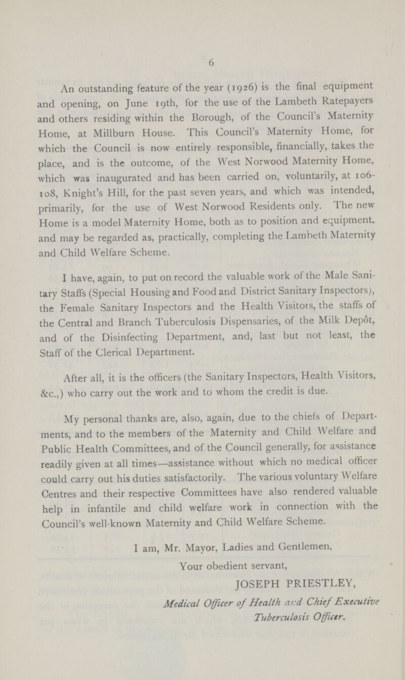 6 An outstanding feature of the year (1926) is the final equipment and opening, on June 19th, for the use of the Lambeth Ratepayers and others residing within the Borough, of the Council's Maternity Home, at Millburn House. This Council's Maternity Home, for which the Council is now entirely responsible, financially, takes the place, and is the outcome, of the West Norwood Maternity Home, which was inaugurated and has been carried on, voluntarily, at 106 108, Knight's Hill, for the past seven years, and which was intended, primarily, for the use of West Norwood Residents only. The new Home is a model Maternity Home, both as to position and equipment, and may be regarded as, practically, completing the Lambeth Maternity and Child Welfare Scheme. I have, again, to put on record the valuable work of the Male Sani tary Staffs (Special Housing and Food and District Sanitary Inspectors;, the Female Sanitary Inspectors and the Health Visitors, the staffs of the Central and Branch Tuberculosis Dispensaries, of the Milk Depot, and of the Disinfecting Department, and, last but not least, the Staff of the Clerical Department. After all, it is the officers (the Sanitary Inspectors, Health Visitors, &c.,) who carry out the work and to whom the credit is due. My personal thanks are, also, again, due to the chiefs of Depart ments, and to the members of the Maternity and Child Welfare and Public Health Committees, and of the Council generally, for assistance readily given at all times—assistance without which no medical officer could carry out his duties satisfactorily. The various voluntary Welfare Centres and their respective Committees have also rendered valuable help in infantile and child welfare work in connection with the Council's well-known Maternity and Child Welfare Scheme. I am, Mr. Mayor, Ladies and Gentlemen, Your obedient servant, JOSEPH PRIESTLEY, Medical Officer of Health ar.d Chief Executive Tuberculosis Officer.