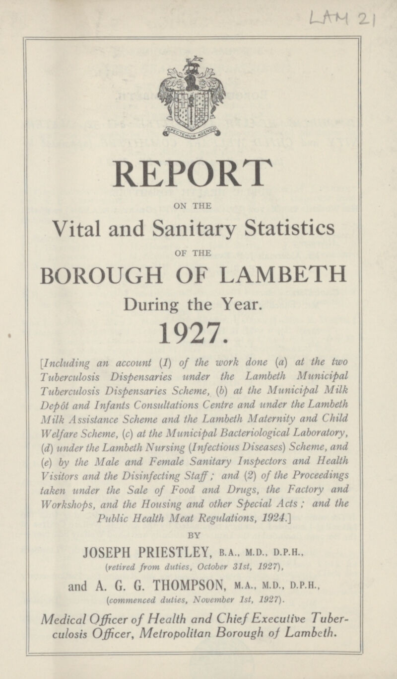 LAM 2 REPORT on the Vital and Sanitary Statistics of the BOROUGH OF LAMBETH During the Year. 1927. [Including an account (1) of the work done (a) at the two Tuberculosis Dispensaries under the Lambeth Municipal Tuberculosis Dispensaries Scheme, (b) at the Municipal Milk Depot and Infants Consultations Centre and under the Lambeth Milk Assistance Scheme and the Lambeth Maternity and Child Welfare Scheme, (c) at the Municipal Bacteriological Laboratory, (d) under the Lambeth Nursing (Infectious Diseases) Scheme, and (e) by the Male and Female Sanitary Inspectors and Health Visitors and the Disinfecting Staff; and (2) of the Proceedings taken under the Sale of Food and Drugs, the Factory and Workshops, and the Housing and other Special Acts; and the Public Health Meat Regulations, 1924.] by JOSEPH PRIESTLEY, b.a.. m.d., d.p.h.. (retired, from duties, October 31st, 1927), and A. G. G. THOMPSON, m.a., m.d., d.p.h., (commenced duties, November 31st, 1927). Medical Officer of Health and Chief Executive Tuber culosis Officer, Metropolitan Borough of Lambeth.