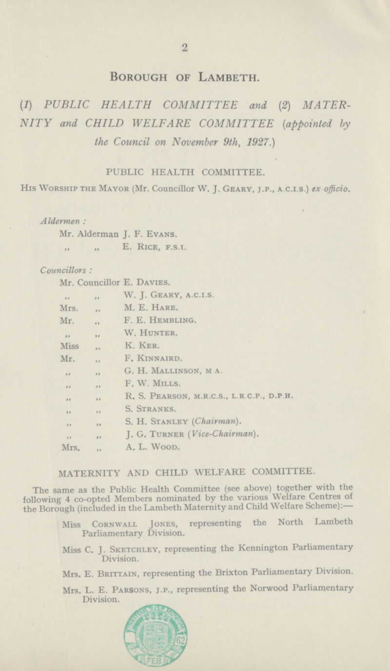 2 Borough of Lambeth. (1) PUBLIC HEALTH COMMITTEE and (2) MATER NITY and CHILD WELFARE COMMITTEE (appointed by the Council on November 9th, 1927.) PUBLIC HEALTH COMMITTEE. His Worship the Mayor (Mr. Councillor W. J. Geary, j.p., a.c.i.s.) ex officio. Aldermen : Mr. Alderman J. F. Evans. „ „ E. Rice, f.s.i. Councillors : Mr. Councillor E. Davies. „ „ W. J. Geary, a.c.i.s. Mrs. „ M. E. Hare. Mr. „ F. E. Hembling. „ „ W. Hunter. Miss „ K. Ker. Mr. „ F. Kinnaird. „ „ G. H. Mallinson, m a. „ „ F. W. Mills. „ „ R. S. Pearson, m.r.c.s., l.r c.p., d.p.h. „ „ S. Stranks. „ „ S. H. Stanley (Chairman). „ „ J. G. Turner (Vice-Chairman). Mrs. „ A. L. Wood. MATERNITY AND CHILD WELFARE COMMITTEE. The same as the Public Health Committee (see above) together with the following 4 co-opted Members nominated by the various Welfare Centres of the Borough (included in the Lambeth Maternity and Child Welfare Scheme):— Miss Cornwall Jones, representing the North Lambeth Parliamentary Division. Miss C. J. Sketchley, representing the Kennington Parliamentary Division. Mrs. E. Brittain, representing the Brixton Parliamentary Division. Mrs. L. E. Parsons, j.p., representing the Norwood Parliamentary Division.