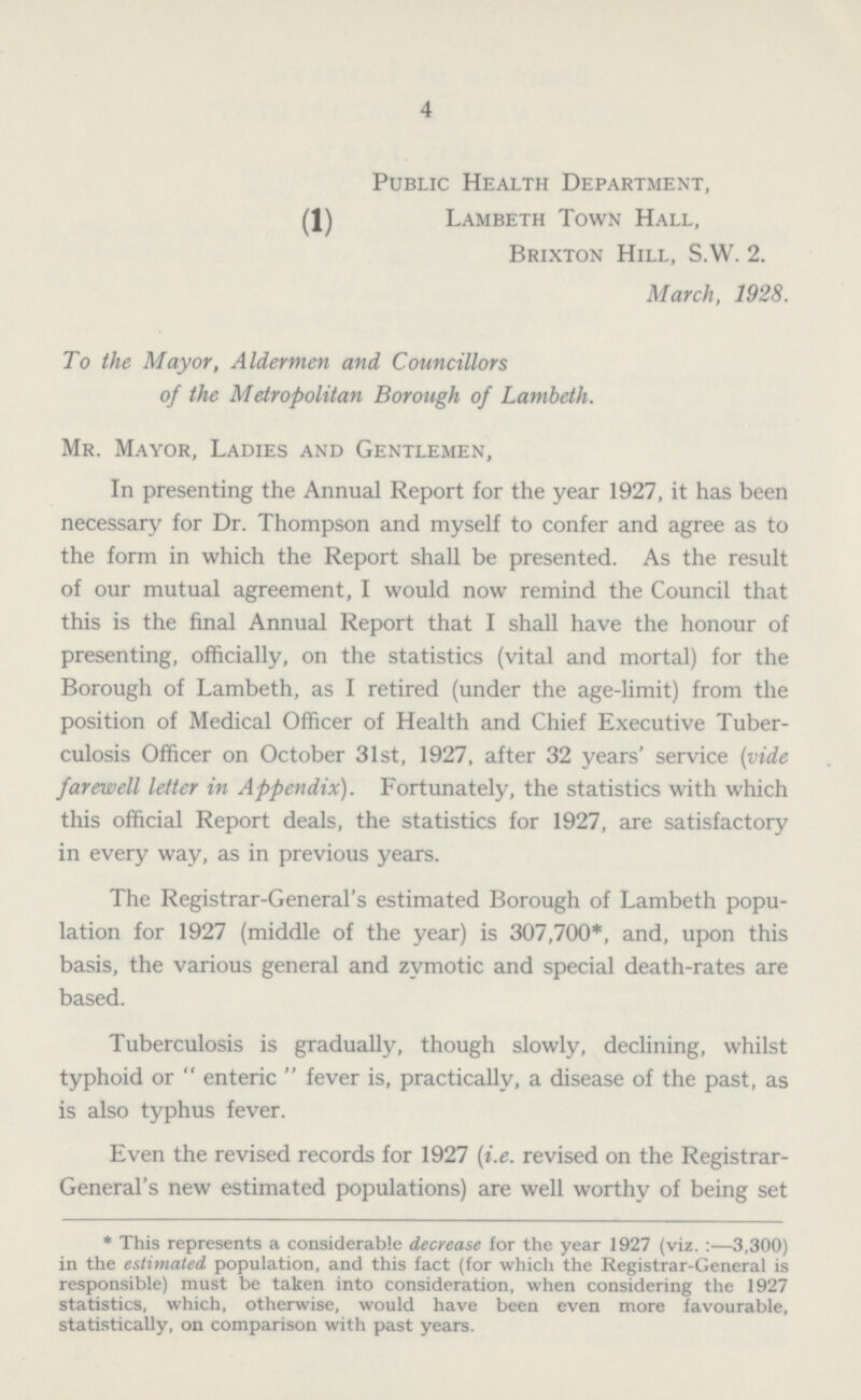 4 Public Health Department, (1) Lambeth Town Hall, Brixton Hill, S.W. 2. March, 1928. To the Mayor, Aldermen and Councillors of the Metropolitan Borough of Lambeth. Mr. Mayor, Ladies and Gentlemen, In presenting the Annual Report for the year 1927, it has been necessary for Dr. Thompson and myself to confer and agree as to the form in which the Report shall be presented. As the result of our mutual agreement, I would now remind the Council that this is the final Annual Report that I shall have the honour of presenting, officially, on the statistics (vital and mortal) for the Borough of Lambeth, as I retired (under the age-limit) from the position of Medical Officer of Health and Chief Executive Tuber culosis Officer on October 31st, 1927, after 32 years' service (vide farewell letter in Appendix). Fortunately, the statistics with which this official Report deals, the statistics for 1927, are satisfactory in every way, as in previous years. The Registrar-General's estimated Borough of Lambeth popu lation for 1927 (middle of the year) is 307,700*, and, upon this basis, the various general and zymotic and special death-rates are based. Tuberculosis is gradually, though slowly, declining, whilst typhoid or “ enteric “ fever is, practically, a disease of the past, as is also typhus fever. Even the revised records for 1927 {i.e. revised on the Registrar General's new estimated populations) are well worthy of being set * This represents a considerable decrease for the year 1927 (viz.:—3,300) in the estimated population, and this fact (for which the Registrar-General is responsible) must be taken into consideration, when considering the 1927 statistics, which, otherwise, would have been even more favourable, statistically, on comparison with past years.