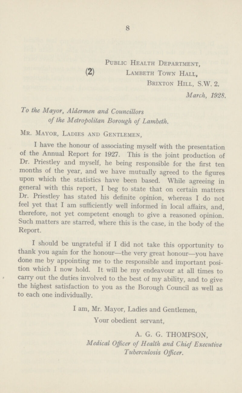 8 Public Health Department, (2) Lambeth Town Hall, Brixton Hill, S.W. 2. March, 1928. To the Mayor, Aldermen and Councillors of the Metropolitan Borough of Lambeth. Mr. Mayor, Ladies and Gentlemen, I have the honour of associating myself with the presentation of the Annual Report for 1927. This is the joint production of Dr. Priestley and myself, he being responsible for the first ten months of the year, and we have mutually agreed to the figures upon which the statistics have been based. While agreeing in general with this report, I beg to state that on certain matters Dr. Priestley has stated his definite opinion, whereas I do not feel yet that I am sufficiently well informed in local affairs, and, therefore, not yet competent enough to give a reasoned opinion. Such matters are starred, where this is the case, in the body of the Report. I should be ungrateful if I did not take this opportunity to thank you again for the honour—the very great honour—you have done me by appointing me to the responsible and important posi tion which I now hold. It will be my endeavour at all times to carry out the duties involved to the best of my ability, and to give the highest satisfaction to you as the Borough Council as well as to each one individually. I am, Mr. Mayor, Ladies and Gentlemen, Your obedient servant, A. G. G. THOMPSON, Medical Officer of Health and Chief Executive Tuberculosis Officer.