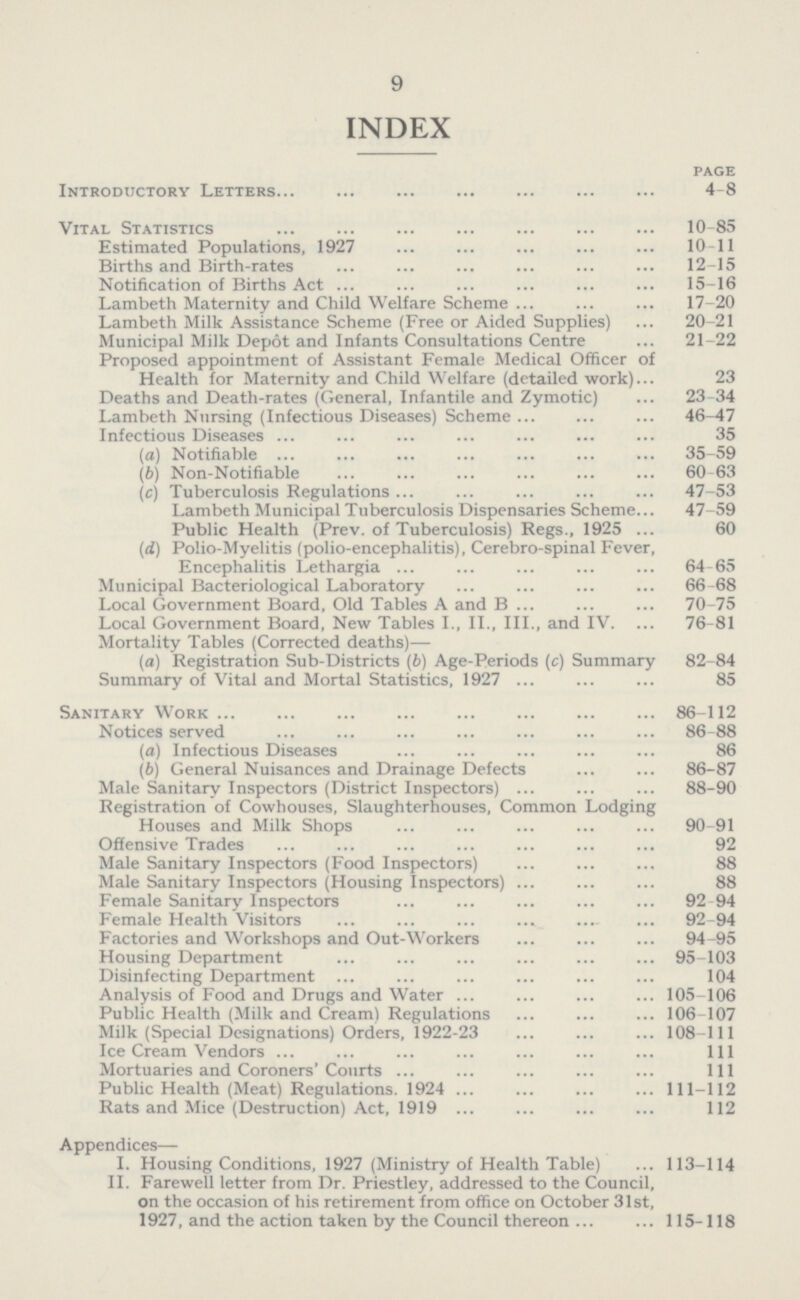 9 INDEX page Introductory Letters 4-8 Vital Statistics 10-85 Estimated Populations, 1927 10-11 Births and Birth-rates 12-15 Notification of Births Act 15-16 Lambeth Maternity and Child Welfare Scheme 17-20 Lambeth Milk Assistance Scheme (Free or Aided Supplies) 20-21 Municipal Milk Depot and Infants Consultations Centre 21-22 Proposed appointment of Assistant Female Medical Officer of Health for Maternity and Child Welfare (detailed work) 23 Deaths and Death-rates (General, Infantile and Zymotic) 23-34 Lambeth Nursing (Infectious Diseases) Scheme 46-47 Infectious Diseases 35 (a) Notifiable 35-59 (b) Non-Notifiable 60-63 (c) Tuberculosis Regulations 47-53 Lambeth Municipal Tuberculosis Dispensaries Scheme 47-59 Public Health (Prev. of Tuberculosis) Regs., 1925 60 (id) Polio-Myelitis (polio-encephalitis), Cerebro-spinal Fever, Encephalitis Lethargia 64-65 Municipal Bacteriological Laboratory 66-68 Local Government Board, Old Tables A and B 70-75 Local Government Board, New Tables I., II., III., and IV. 76-81 Mortality Tables (Corrected deaths)— (a) Registration Sub-Districts (b) Age-Periods (c) Summary 82-84 Summary of Vital and Mortal Statistics, 1927 85 Sanitary Work 86-112 Notices served 86-88 (а) Infectious Diseases 86 (б) General Nuisances and Drainage Defects 86-87 Male Sanitary Inspectors (District Inspectors) 88-90 Registration of Cowhouses, Slaughterhouses, Common Lodging Houses and Milk Shops 90-91 Offensive Trades 92 Male Sanitary Inspectors (Food Inspectors) 88 Male Sanitary Inspectors (Housing Inspectors) 88 Female Sanitary Inspectors 92 94 Female Health Visitors 92-94 Factories and Workshops and Out-Workers 94-95 Housing Department 95-103 Disinfecting Department 104 Analysis of Food and Drugs and Water 105-106 Public Health (Milk and Cream) Regulations 106-107 Milk (Special Designations) Orders, 1922-23 108-111 Ice Cream Vendors Ill Mortuaries and Coroners'Courts Ill Public Health (Meat) Regulations. 1924 111-112 Rats and Mice (Destruction) Act, 1919 112 Appendices— I. Housing Conditions, 1927 (Ministry of Health Table) 113-114 II. Farewell letter from Dr. Priestley, addressed to the Council, on the occasion of his retirement from office on October 31st, 1927, and the action taken by the Council thereon 115-118