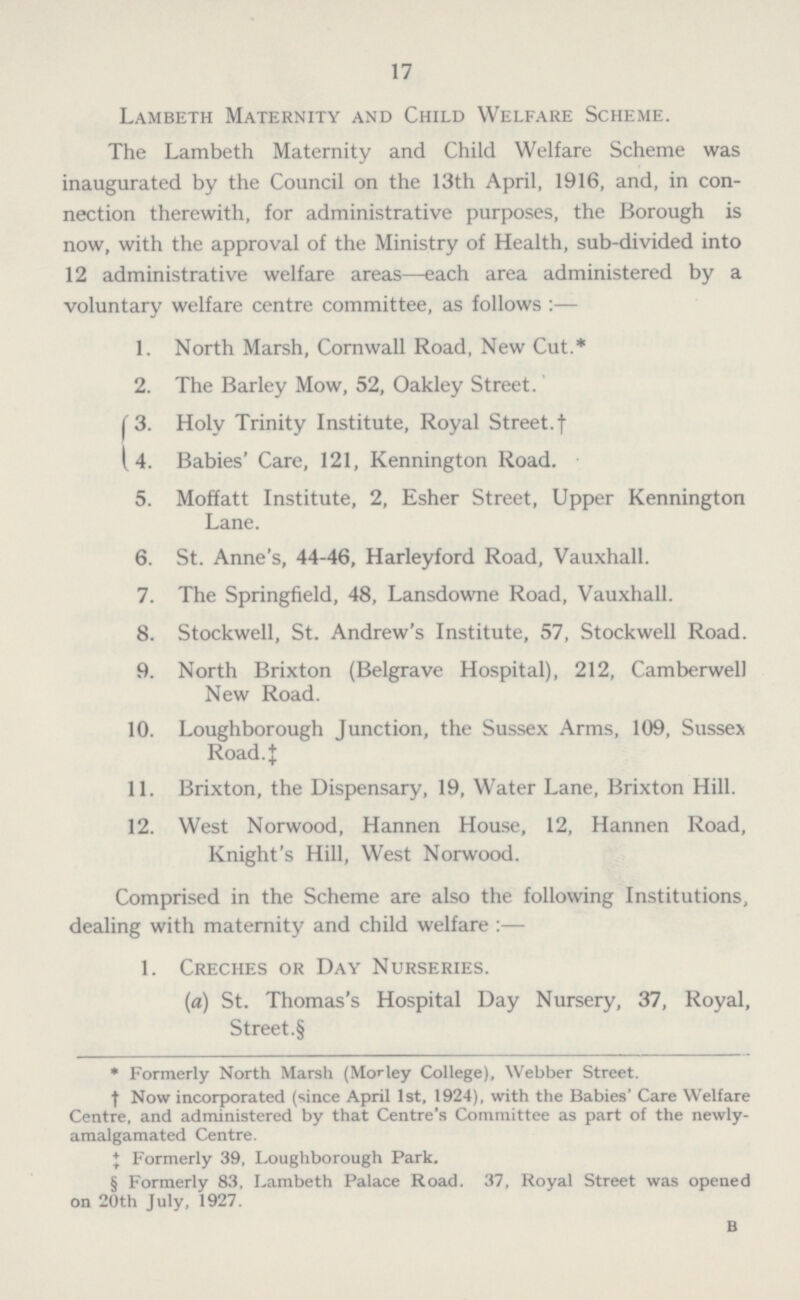 17 Lambeth Maternity and Child Welfare Scheme. The Lambeth Maternity and Child Welfare Scheme was inaugurated by the Council on the 13th April, 1916, and, in con nection therewith, for administrative purposes, the Borough is now, with the approval of the Ministry of Health, sub-divided into 12 administrative welfare areas—each area administered by a voluntary welfare centre committee, as follows:— 1. North Marsh, Cornwall Road, New Cut.* 2. The Barley Mow, 52, Oakley Street. 3. Holy Trinity Institute, Royal Street.† 4. Babies' Care, 121, Kennington Road. 5. Moffatt Institute, 2, Esher Street, Upper Kennington Lane. 6. St. Anne's, 44-46, Harleyford Road, Vauxhall. 7. The Springfield, 48, Lansdowne Road, Vauxhall. 8. Stockwell, St. Andrew's Institute, 57, Stockwell Road. 9. North Brixton (Belgrave Hospital), 212, Camberwell New Road. 10. Loughborough Junction, the Sussex Arms, 109, Sussex Road. ‡ 11. Brixton, the Dispensary, 19, Water Lane, Brixton Hill. 12. West Norwood, Hannen House, 12, Hannen Road, Knight's Hill, West Norwood. Comprised in the Scheme are also the following Institutions, dealing with maternity and child welfare:— 1. Creches or Day Nurseries. (a) St. Thomas's Hospital Day Nursery, 37, Royal, Street.§ * Formerly North Marsh (Morley College), Webber Street. † Now incorporated (since April 1st, 1924), with the Babies' Care Welfare Centre, and administered by that Centre's Committee as part of the newly amalgamated Centre. ‡ Formerly 39, Loughborough Park. § Formerly 83, Lambeth Palace Road. 37, Royal Street was opened on 20th July, 1927. b