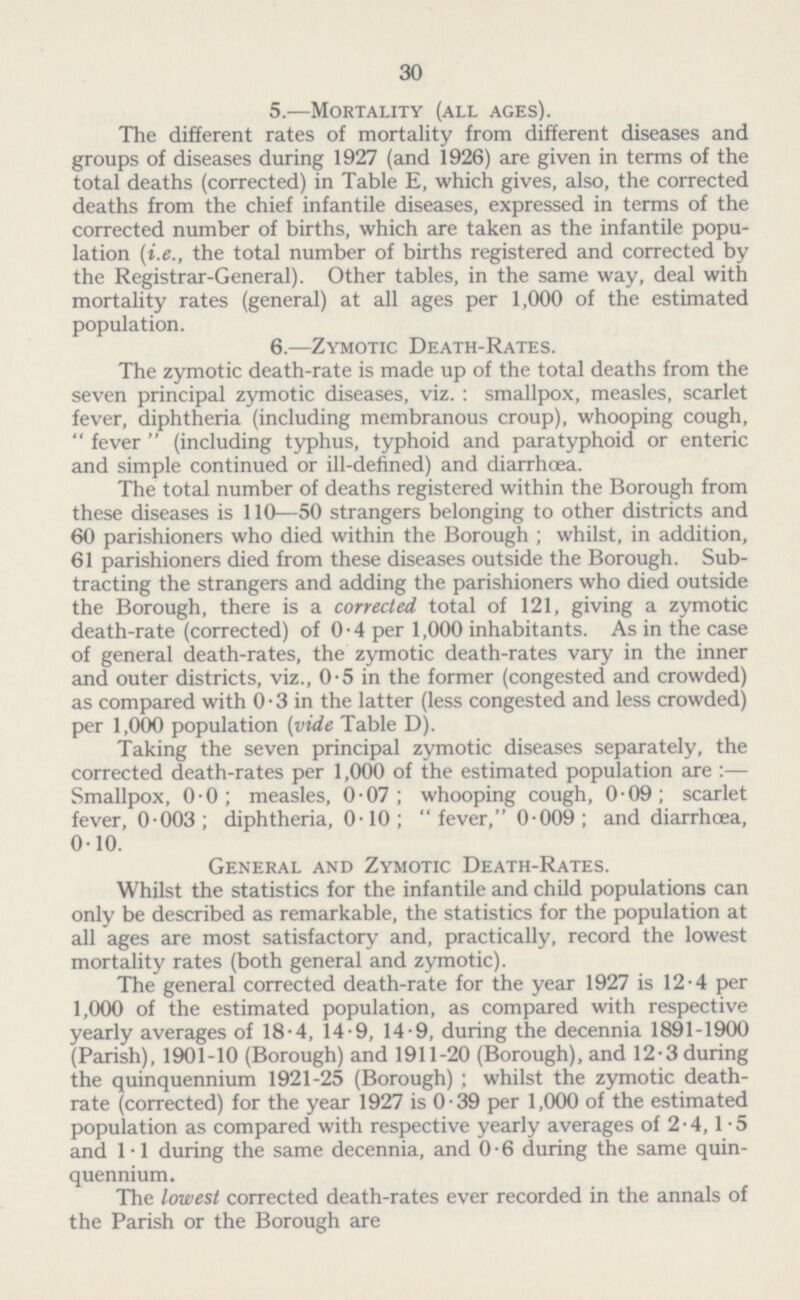 30 5.—Mortality (all ages). The different rates of mortality from different diseases and groups of diseases during 1927 (and 1926) are given in terms of the total deaths (corrected) in Table E, which gives, also, the corrected deaths from the chief infantile diseases, expressed in terms of the corrected number of births, which are taken as the infantile popu lation (i.e., the total number of births registered and corrected by the Registrar-General). Other tables, in the same way, deal with mortality rates (general) at all ages per 1,000 of the estimated population. 6.—Zymotic Death-Rates. The zymotic death-rate is made up of the total deaths from the seven principal zymotic diseases, viz.: smallpox, measles, scarlet fever, diphtheria (including membranous croup), whooping cough, fever (including typhus, typhoid and paratyphoid or enteric and simple continued or ill-defined) and diarrhœa. The total number of deaths registered within the Borough from these diseases is 110—50 strangers belonging to other districts and 60 parishioners who died within the Borough ; whilst, in addition, 61 parishioners died from these diseases outside the Borough. Sub tracting the strangers and adding the parishioners who died outside the Borough, there is a corrected total of 121, giving a zymotic death-rate (corrected) of 0.4 per 1,000 inhabitants. As in the case of general death-rates, the zymotic death-rates vary in the inner and outer districts, viz., 0.5 in the former (congested and crowded) as compared with 0.3 in the latter (less congested and less crowded) per 1,000 population (vide Table D). Taking the seven principal zymotic diseases separately, the corrected death-rates per 1,000 of the estimated population are:— Smallpox, 0.0; measles, 0.07; whooping cough, 0.09; scarlet fever, 0.003; diphtheria, 0.10; fever, 0.009; and diarrhoea, 0.10. General and Zymotic Death-Rates. Whilst the statistics for the infantile and child populations can only be described as remarkable, the statistics for the population at all ages are most satisfactory and, practically, record the lowest mortality rates (both general and zymotic). The general corrected death-rate for the year 1927 is 12.4 per 1,000 of the estimated population, as compared with respective yearly averages of 18.4, 14.9, 14.9, during the decennia 1891-1900 (Parish), 1901-10 (Borough) and 1911-20 (Borough), and 12.3 during the quinquennium 1921-25 (Borough); whilst the zymotic death rate (corrected) for the year 1927 is 0.39 per 1,000 of the estimated population as compared with respective yearly averages of 2.4,1.5 and 1.1 during the same decennia, and 0.6 during the same quin quennium. The lowest corrected death-rates ever recorded in the annals of the Parish or the Borough are