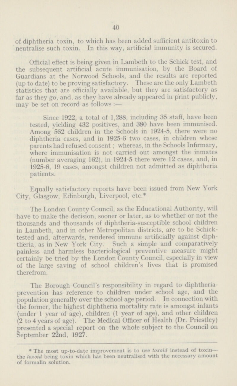 40 of diphtheria toxin, to which has been added sufficient antitoxin to neutralise such toxin. In this way, artificial immunity is secured. Official effect is being given in Lambeth to the Schick test, and the subsequent artificial acute immunisation, by the Board of Guardians at the Norwood Schools, and the results are reported (up to date) to be proving satisfactory. These are the only Lambeth statistics that are officially available, but they are satisfactory as far as they go, and, as they have already appeared in print publicly, may be set on record as follows:— Since 1922, a total of 1,288, including 35 staff, have been tested, yielding 432 positives, and 380 have been immunised. Among 562 children in the Schools in 1924-5, there were no diphtheria cases, and in 1925-6 two cases, in children whose parents had refused consent; whereas, in the Schools Infirmary, where immunisation is not carried out amongst the inmates (number averaging 162), in 1924-5 there were 12 cases, and, in 1925-6, 19 cases, amongst children not admitted as diphtheria patients. Equally satisfactory reports have been issued from New York City, Glasgow, Edinburgh, Liverpool, etc.* The London County Council, as the Educational Authority, will have to make the decision, sooner or later, as to whether or not the thousands and thousands of diphtheria-susceptible school children in Lambeth, and in other Metropolitan districts, are to be Schick tested and, afterwards, rendered immune artificially against diph theria, as in New York City. Such a simple and comparatively painless and harmless bacteriological preventive measure might certainly be tried by the London County Council, especially in view of the large saving of school children's lives that is promised therefrom. The Borough Council's responsibility in regard to diphtheria prevention has reference to children under school age, and the population generally over the school age period. In connection with the former, the highest diphtheria mortality rate is amongst infants (under 1 year of age), children (1 year of age), and other children (2 to 4 years of age). The Medical Officer of Health (Dr. Priestley) presented a special report on the whole subject to the Council on September 22nd, 1927. * The most up-to-date improvement is to use toxoid instead of toxin— the toxoid being toxin which has been neutralised with the necessary amount of formalin solution.