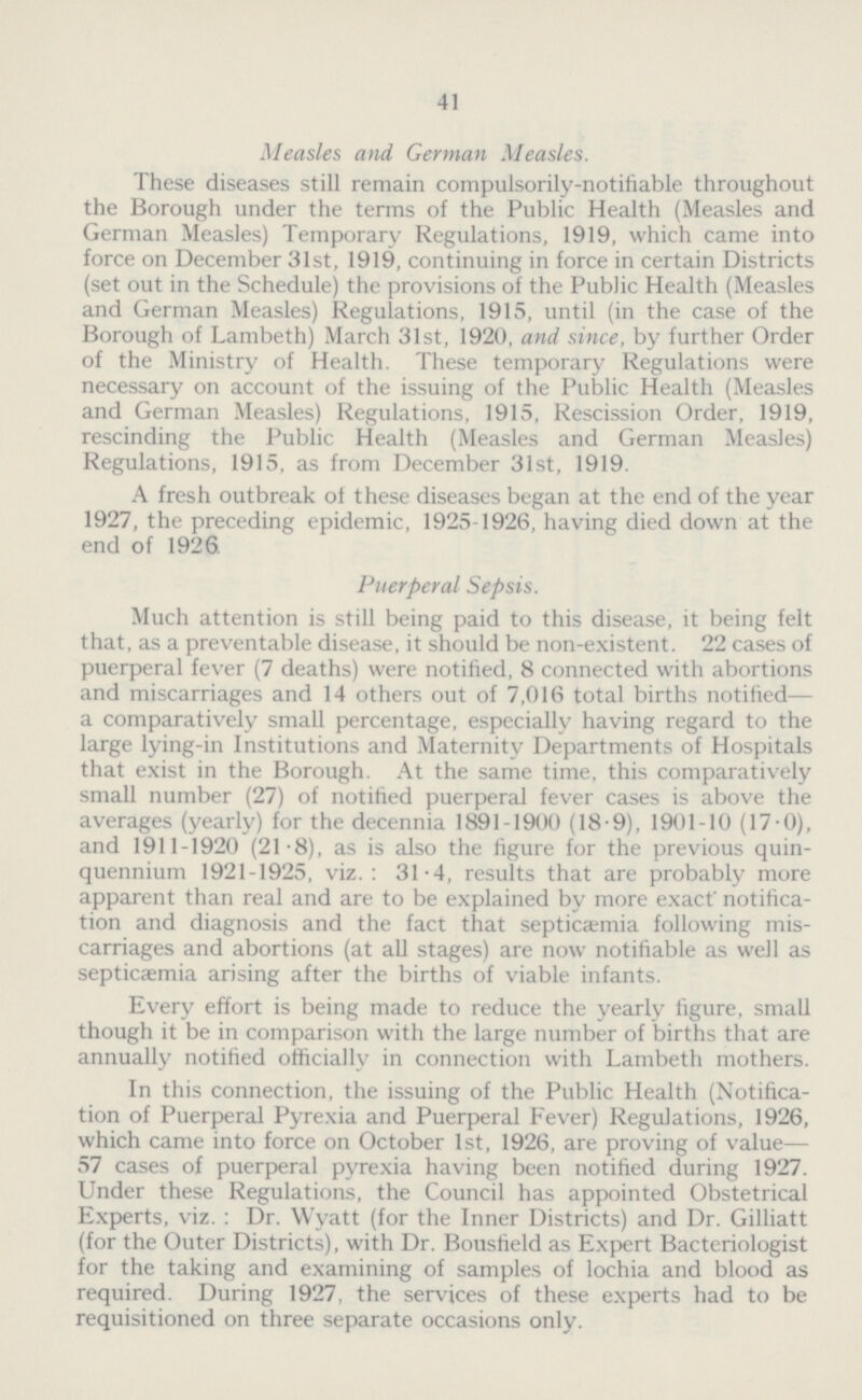 41 Measles and German Measles. These diseases still remain compulsorily-notifiable throughout the Borough under the terms of the Public Health (Measles and German Measles) Temporary Regulations, 1919, which came into force on December 31st, 1919, continuing in force in certain Districts (set out in the Schedule) the provisions of the Public Health (Measles and German Measles) Regulations, 1915, until (in the case of the Borough of Lambeth) March 31st, 1920, and since, by further Order of the Ministry of Health. These temporary Regulations were necessary on account of the issuing of the Public Health (Measles and German Measles) Regulations, 1915, Rescission Order, 1919, rescinding the Public Health (Measles and German Measles) Regulations, 1915, as from December 31st, 1919. A fresh outbreak of these diseases began at the end of the year 1927, the preceding epidemic, 1925-1926, having died down at the end of 1926. Puerperal Sepsis. Much attention is still being paid to this disease, it being felt that, as a preventable disease, it should be non-existent. 22 cases of puerperal fever (7 deaths) were notified, 8 connected with abortions and miscarriages and 14 others out of 7,016 total births notified— a comparatively small percentage, especially having regard to the large lying-in Institutions and Maternity Departments of Hospitals that exist in the Borough. At the same time, this comparatively small number (27) of notified puerperal fever cases is above the averages (yearly) for the decennia 1891-1900 (18.9), 1901-10 (17.0), and 1911-1920 (21.8), as is also the figure for the previous quin quennium 1921-1925, viz.: 31.4, results that are probably more apparent than real and are to be explained by more exact notifica tion and diagnosis and the fact that septicaemia following mis carriages and abortions (at all stages) are now notifiable as well as septicaemia arising after the births of viable infants. Every effort is being made to reduce the yearly figure, small though it be in comparison with the large number of births that are annually notified officially in connection with Lambeth mothers. In this connection, the issuing of the Public Health (Notifica tion of Puerperal Pyrexia and Puerperal Fever) Regulations, 1926, which came into force on October 1st, 1926, are proving of value— 57 cases of puerperal pyrexia having been notified during 1927. Under these Regulations, the Council has appointed Obstetrical Experts, viz. : Dr. Wyatt (for the Inner Districts) and Dr. Gilliatt (for the Outer Districts), with Dr. Bousfield as Expert Bacteriologist for the taking and examining of samples of lochia and blood as required. During 1927, the services of these experts had to be requisitioned on three separate occasions only.