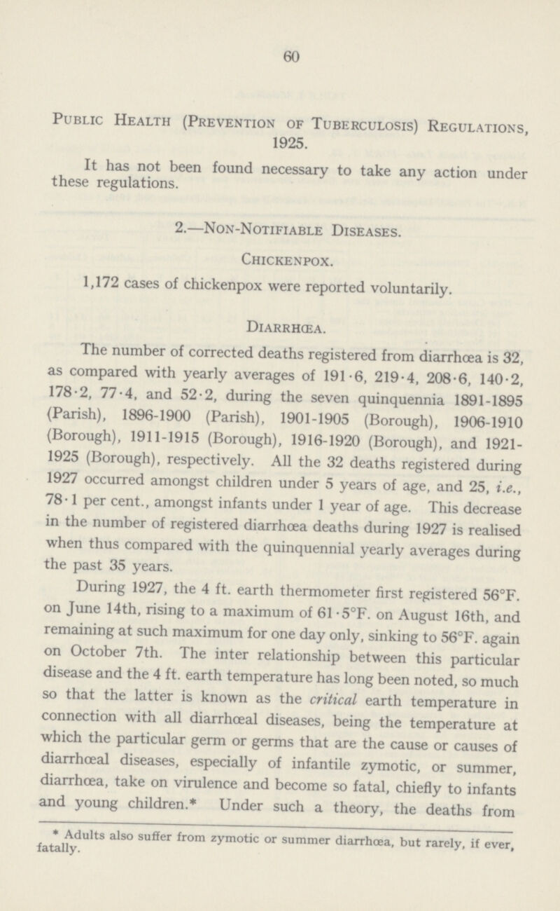 60 Public Health (Prevention of Tuberculosis) Regulations, 1925. It has not been found necessary to take any action under these regulations. 2.—Non-Notifiable Diseases. Chickenpox. 1,172 cases of chickenpox were reported voluntarily. Diarrhœa. The number of corrected deaths registered from diarrhœa is 32, as compared with yearly averages of 191.6, 219.4, 208.6, 140.2, 178.2, 77.4, and 52.2, during the seven quinquennia 1891-1895 (Parish), 1896-1900 (Parish), 1901-1905 (Borough), 1906-1910 (Borough), 1911-1915 (Borough), 1916-1920 (Borough), and 1921 1925 (Borough), respectively. All the 32 deaths registered during 1927 occurred amongst children under 5 years of age, and 25, i.e., 78.1 per cent., amongst infants under 1 year of age. This decrease in the number of registered diarrhœa deaths during 1927 is realised when thus compared with the quinquennial yearly averages during the past 35 years. During 1927, the 4 ft. earth thermometer first registered 56°F. on June 14th, rising to a maximum of 61.5°F. on August 16th, and remaining at such maximum for one day only, sinking to 56°F. again on October 7th. The inter relationship between this particular disease and the 4 ft. earth temperature has long been noted, so much so that the latter is known as the critical earth temperature in connection with all diarrhœal diseases, being the temperature at which the particular germ or germs that are the cause or causes of diarrhœal diseases, especially of infantile zymotic, or summer, diarrhœa, take on virulence and become so fatal, chiefly to infants and young children.* Under such a theory, the deaths from *Adults also suffer from zymotic or summer diarrhoea, but rarely, if ever, fatally.