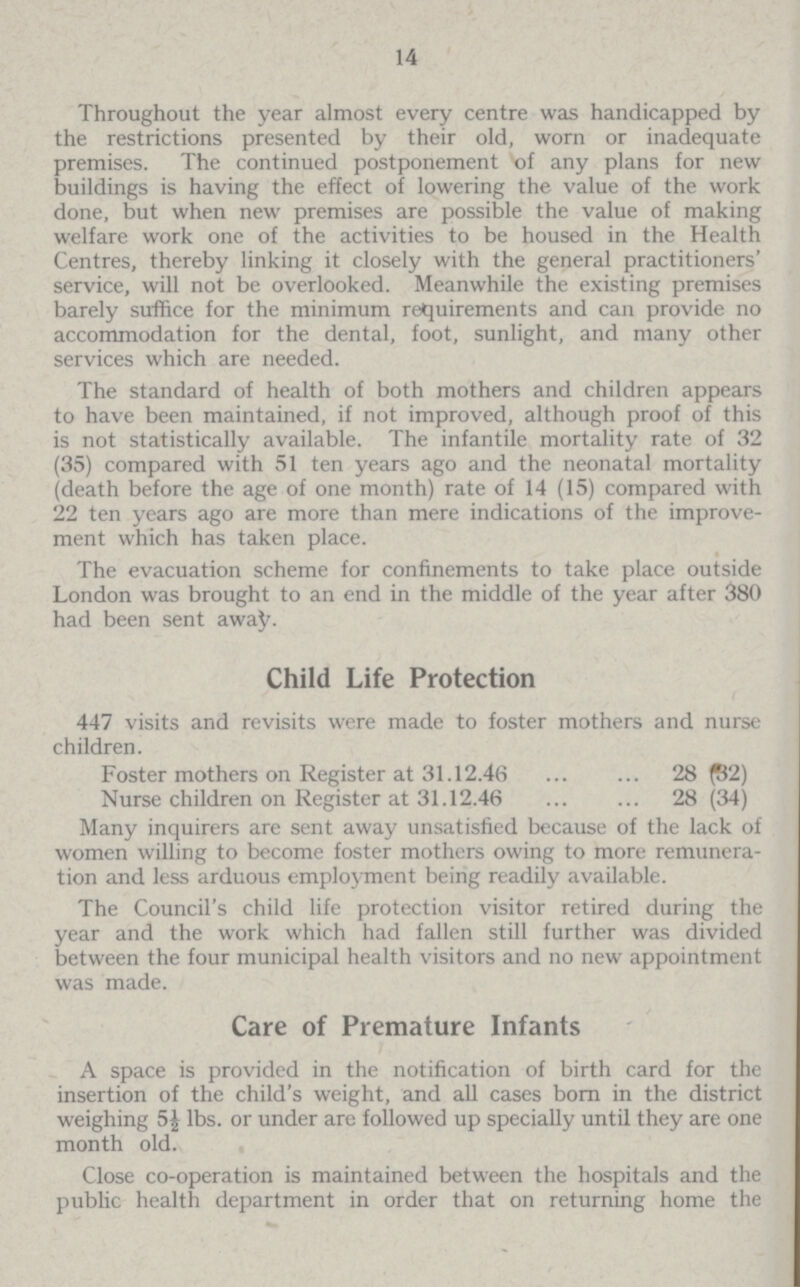 14 Throughout the year almost every centre was handicapped by the restrictions presented by their old, worn or inadequate premises. The continued postponement of any plans for new buildings is having the effect of lowering the value of the work done, but when new premises are possible the value of making welfare work one of the activities to be housed in the Health Centres, thereby linking it closely with the general practitioners' service, will not be overlooked. Meanwhile the existing premises barely suffice for the minimum requirements and can provide no accommodation for the dental, foot, sunlight, and many other services which are needed. The standard of health of both mothers and children appears to have been maintained, if not improved, although proof of this is not statistically available. The infantile mortality rate of 32 (35) compared with 51 ten years ago and the neonatal mortality (death before the age of one month) rate of 14 (15) compared with 22 ten years ago are more than mere indications of the improve ment which has taken place. The evacuation scheme for confinements to take place outside London was brought to an end in the middle of the year after 380 had been sent away. Child Life Protection 447 visits and revisits were made to foster mothers and nurse children. Foster mothers on Register at 31.12.46 28 (52) Nurse children on Register at 31.12.46 28 (34) Many inquirers are sent away unsatisfied because of the lack of women willing to become foster mothers owing to more remunera tion and less arduous employment being readily available. The Council's child life protection visitor retired during the year and the work which had fallen still further was divided between the four municipal health visitors and no new appointment was made. Care of Premature Infants A space is provided in the notification of birth card for the insertion of the child's weight, and all cases born in the district weighing 5£ lbs. or under are followed up specially until they are one month old. Close co-operation is maintained between the hospitals and the public health department in order that on returning home the