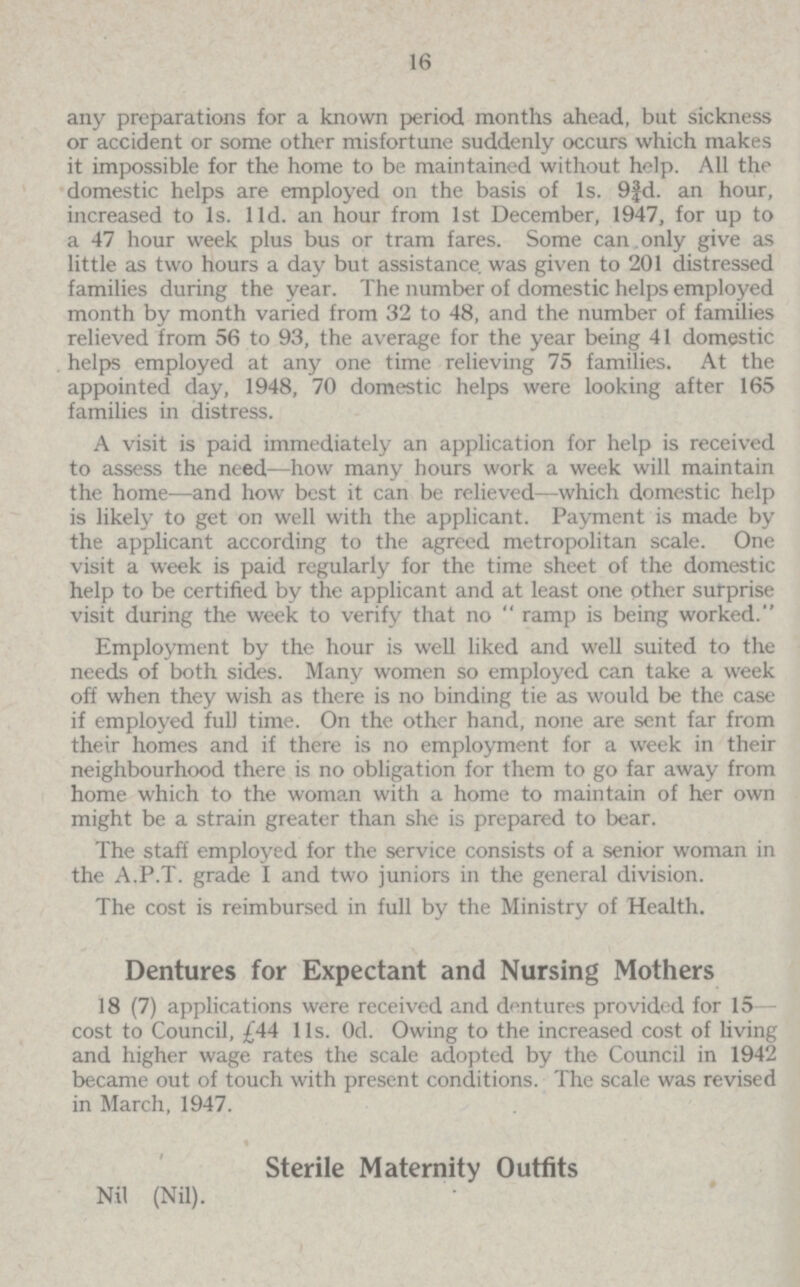 16 any preparations for a known period months ahead, but sickness or accident or some other misfortune suddenly occurs which makes it impossible for the home to be maintained without help. All the domestic helps are employed on the basis of 1s. 9¾d. an hour, increased to 1s. l1d. an hour from 1st December, 1947, for up to a 47 hour week plus bus or tram fares. Some can only give as little as two hours a day but assistance was given to 201 distressed families during the year. The number of domestic helps employed month by month varied from 32 to 48, and the number of families relieved from 56 to 93, the average for the year being 41 domestic helps employed at any one time relieving 75 families. At the appointed day, 1948, 70 domestic helps were looking after 165 families in distress. A visit is paid immediately an application for help is received to assess the need—how many hours work a week will maintain the home.—and how best it can be relieved—which domestic help is likely to get on well with the applicant. Payment is made by the applicant according to the agreed metropolitan scale. One visit a week is paid regularly for the time sheet of the domestic help to be certified by the applicant and at least one other surprise visit during the week to verify that no  ramp is being worked. Employment by the hour is well liked and well suited to the needs of both sides. Many women so employed can take a week off when they wish as there is no binding tie as would be the case if employed full time. On the other hand, none are sent far from their homes and if there is no employment for a week in their neighbourhood there is no obligation for them to go far away from home which to the woman with a home to maintain of her own might be a strain greater than she is prepared to bear. The staff employed for the service consists of a senior woman in the A.P.T. grade I and two juniors in the general division. The cost is reimbursed in full by the Ministry of Health. Dentures for Expectant and Nursing Mothers 18 (7) applications were received and dentures provided for 15— cost to Council, £44 11s. Owing. Owing to the increased cost of living and higher wage rates the scale adopted by the Council in 1942 became out of touch with present conditions. The scale was revised in March, 1947. Sterile Maternity Outfits Nil (Nil).