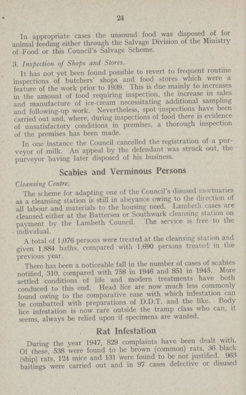 24 In appropriate cases the unsound food was disposed of for animal feeding either through the Salvage Division of the Ministry of Food or this Council's Salvage Scheme. 3. Inspection of Shops and Stores. It has not yet been found possible to revert to frequent routine inspections of butchers' shops and food stores which were a feature of the work prior to 1939. This is due mainly to increases in the amount of food requiring inspection, the increase in sales and manufacture of ice-cream necessitating additional sampling and following-up work. Nevertheless, spot inspections have been carried out and, where, during inspections of food there is evidence of unsatisfactory conditions in premises, a thorough inspection of the premises has been made. In one instance the Council cancelled the registration of a pur veyor of milk. An appeal by the defendant was struck out, the purveyor having later disposed of his business. Scabies and Verminous Persons Cleansing Centre. The scheme for adapting one of the Council's disused mortuaries as a cleansing station is still in abeyance owing to the direction of all labour and materials to the housing need. Lambeth cases are cleansed either at the Battersea or Southwark cleansing station on payment by the Lambeth Council. The service is free to the individual. A total of 1,076 persons were treated at the cleansing station and given 1,884 baths, compared with 1,690 persons treated in the previous year. There has been a noticeable fall in the number of cases of scabies notified, 310, compared with 758 in 1946 and 851 in 1945. More settled conditions of life and modern treatments have both conduced to this end. Head lice are now much less commonly found owing to the comparative ease with which infestation can be combatted with preparations of D.D.T. and the like. Body lice infestation is now rare outside the tramp class who can, it seems, always be relied upon if specimens are wanted. Rat Infestation During the year 1947, 829 complaints have been dealt with. Of these, 538 were found to be brown (common) rats, 36 black (ship) rats, 124 mice and 1.31 were found to be not justified. 963 baitings were carried out and in 97 cases defective or disused