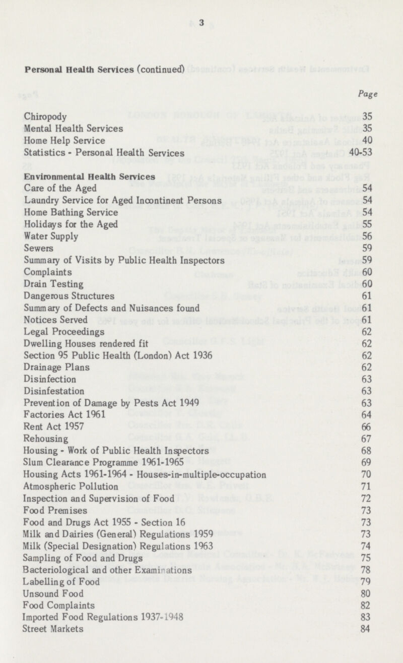 3 Personal Health Services (continued) Page Chiropody 35 Mental Health Services 35 Home Help Service 40 Statistics - Personal Health Services 40-53 Environmental Health Services Care of the Aged 54 Laundry Service for Aged Incontinent Persons 54 Home Bathing Service 54 Holidays for the Aged 55 Water Supply 56 Sewers 59 Summary of Visits by Public Health Inspectors 59 Complaints 60 Drain Testing 60 Dangerous Structures 61 Summary of Defects and Nuisances found 61 Notices Served 61 Legal Proceedings 62 Dwelling Houses rendered fit 62 Section 95 Public Health (London) Act 1936 62 Drainage Plans 62 Disinfection 63 Disinfestation 63 Prevention of Damage by Pests Act 1949 63 Factories Act 1961 64 Rent Act 1957 66 Rehousing 67 Housing • Work of Public Health Inspectors 68 Slum Clearance Programme 1961-1965 69 Housing Acts 1961-1964 - Houses-in-multiple-occupation 70 Atmospheric Pollution 71 Inspection and Supervision of Food 72 Food Premises 73 Food and Drugs Act 1955 - Section 16 73 Milk and Dairies (General') Regulations 1959 73 Milk (Special Designation) Regulations 1963 74 Sampling of Food and Drugs 75 Bacteriological and other Examinations 78 Labelling of Food 79 Unsound Food 80 Food Complaints 82 Imported Food Regulations 1937-1948 83 Street Markets 84