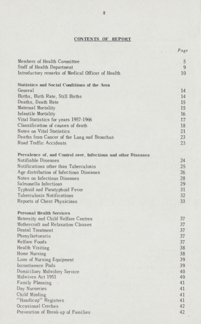 2 CONTENTS OF REPORT Page Members of Health Committee 5 Staff of Health Department 9 Introductory remarks of Medical Officer of Health 10 Statistics and Social Conditions of the Area General 14 Births, Birth Rate, Still Births 14 Deaths, Death Rate 15 Maternal Mortality 15 Infantile Mortality 16 Vital Statistics for years 1957-1966 17 Classification of causes of death 18 Notes on Vital Statistics 21 Deaths from Cancer of the Lung and Bronchus 23 Road Traffic Accidents 23 Prevalence of, and Control over, Infectious and other Diseases Notifiable Diseases 24 Notifications other than Tuberculosis 25 Age distribution of Infectious Diseases 26 Notes on Infectious Diseases 28 Salmonella Infections 29 Typhoid and Paratyphoid Fever 31 Tuberculosis Notifications 32 Reports of Chest Physicians 33 Personal Health Services Maternity and Child Welfare Centres 37 Mothercraft and Relaxation Classes 37 Dental Treatment 37 Phenylketonuria 37 Welfare Foods 37 Health Visiting 38 Home Nursing 38 Loan of Nursing Equipment 39 Incontinence Pads 39 Domiciliary Midwifery Service 40 Midwives Act 1951 40 Family Planning 41 Day Nurseries 41 Child Minding 41 Handicap Registers 41 Occasional Creches 42 Prevention of Break-up of Families 42