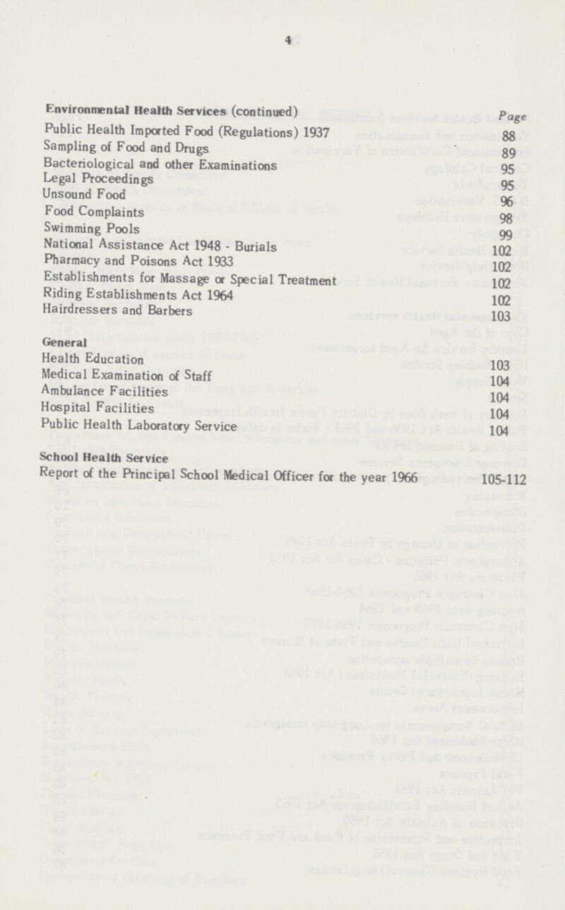 4 Environmental Health Services (continued) Page Public Health Imported Food (Regulations) 1937 88 Sampling of Food and Drugs 89 Bacteriological and other Examinations 95 Legal Proceedings 95 Unsound Food 96 Food Complaints 98 Swimming Pools 99 National Assistance Act 1948 - Burials 102 Pharmacy and Poisons Act 1933 102 Establishments for Massage or Special Treatment 102 Riding Establishments Act 1964 102 Hairdressers and Barbers 103 General Health Education 103 Medical Examination of Staff 104 Ambulance Facilities 104 Hospital Facilities 104 Public Health Laboratory Service 104 School Health Service Report of the Principal School Medical Officer for the year 1966 105-112