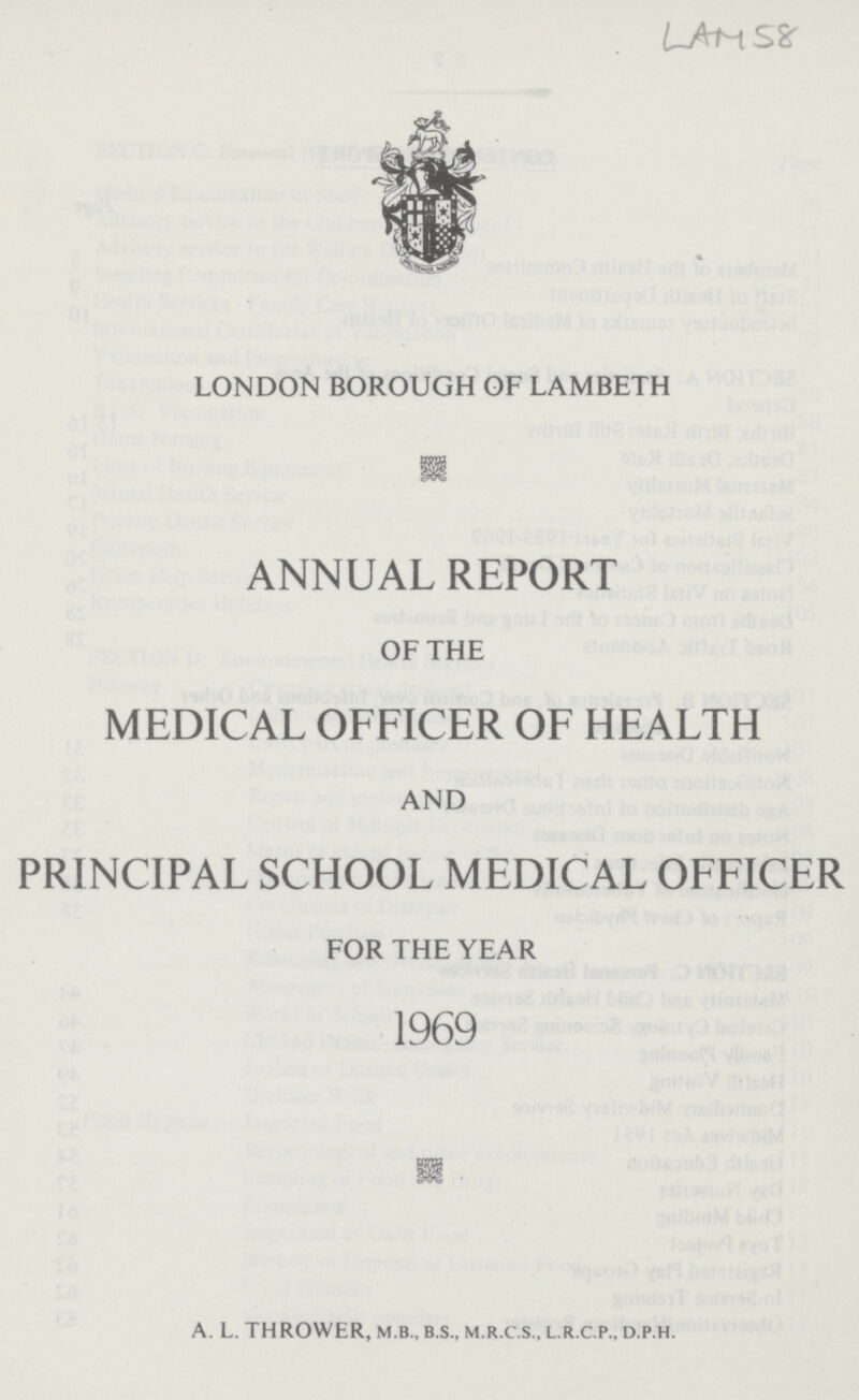 LAM 58 LONDON BOROUGH OF LAMBETH ANNUAL REPORT OF THE MEDICAL OFFICER OF HEALTH AND PRINCIPAL SCHOOL MEDICAL OFFICER FOR THE YEAR 1969 A. L. THROWER, M B., B.S., M.R.C.S.., L.R.C.P., D.P.H.