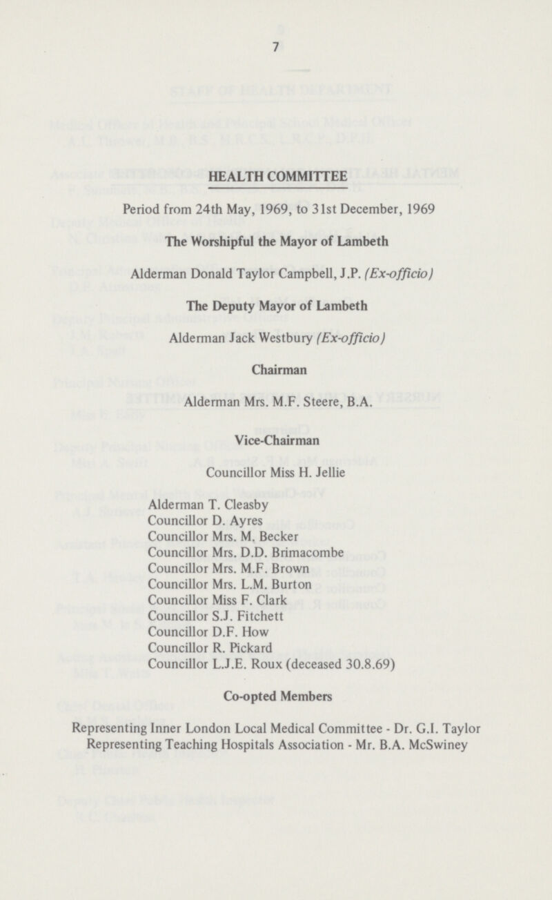 7 HEALTH COMMITTEE Period from 24th May, 1969, to 31st December, 1969 The Worshipful the Mayor of Lambeth Alderman Donald Taylor Campbell, J.P. (Ex-officio) The Deputy Mayor of Lambeth Alderman Jack Westbury (Ex-officio) Chairman Alderman Mrs. M.F. Steere, B.A. Vice-Chairman Councillor Miss H. Jellie Alderman T. Cleasby Councillor D. Ayres Councillor Mrs. M. Becker Councillor Mrs. D.D. Brimacombe Councillor Mrs. M.F. Brown Councillor Mrs. L.M. Burton Councillor Miss F. Clark Councillor S.J. Fitchett Councillor D.F. How Councillor R. Pickard Councillor L.J.E. Roux (deceased 30.8.69) Co-opted Members Representing Inner London Local Medical Committee - Dr. G.I. Taylor Representing Teaching Hospitals Association - Mr. B.A. McSwiney