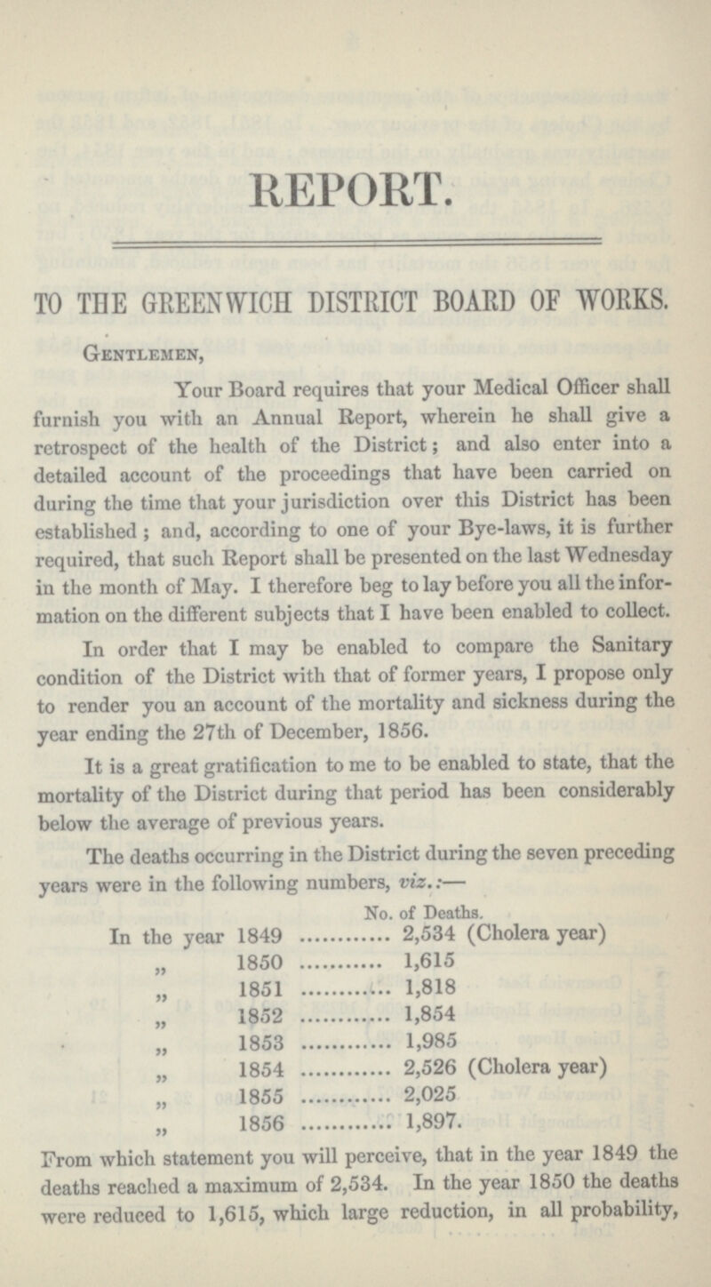 REPORT. TO THE GREENWICH DISTRICT BOARD OF WORKS. Gentlemen, Your Board requires that your Medical Officer shall furnish you with an Annual Report, wherein he shall give a retrospect of the health of the District; and also enter into a detailed account of the proceedings that have been carried on during the time that your jurisdiction over this District has been established ; and, according to one of your Bye-laws, it is further required, that such Report shall be presented on the last Wednesday in the month of May. I therefore beg to lay before you all the infor mation on the different subjects that I have been enabled to collect. In order that I may be enabled to compare the Sanitary condition of the District with that of former years, I propose only to render you an account of the mortality and sickness during the year ending the 27th of December, 1856. It is a great gratification to me to be enabled to state, that the mortality of the District during that period has been considerably below the average of previous years. The deaths occurring in the District during the seven preceding years were in the following numbers, viz.:— No. of Deaths. In the year 1849 2,534 (Cholera year) „ 1850 1,615 „ 1851 1,818 „ 1852 1,854 „ 1853 1,985 „ 1854 2,526 (Cholera year) „ 1855 2,025 „ 1856 1,897. From which statement you will perceive, that in the year 1849 the deaths reached a maximum of 2,534. In the year 1850 the deaths were reduced to 1,615, which large reduction, in all probability,