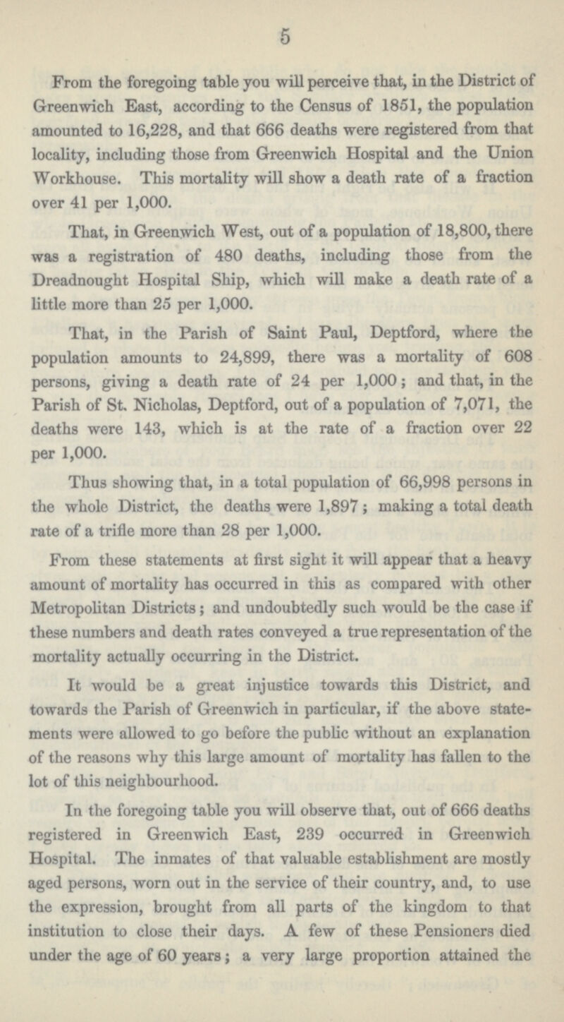 5 From the foregoing table you will perceive that, in the District of Greenwich East, according to the Census of 1851, the population amounted to 16,228, and that 666 deaths were registered from that locality, including those from Greenwich Hospital and the Union Workhouse. This mortality will show a death rate of a fraction over 41 per 1,000. That, in Greenwich West, out of a population of 18,800, there was a registration of 480 deaths, including those from the Dreadnought Hospital Ship, which will make a death rate of a little more than 25 per 1,000. That, in the Parish of Saint Paul, Deptford, where the population amounts to 24,899, there was a mortality of 608 persons, giving a death rate of 24 per 1,000; and that, in the Parish of St. Nicholas, Deptford, out of a population of 7,071, the deaths were 143, which is at the rate of a fraction over 22 per 1,000. Thus showing that, in a total population of 66,998 persons in the whole District, the deaths were 1,897; making a total death rate of a trifle more than 28 per 1,000. From these statements at first sight it will appear that a heavy amount of mortality has occurred in this as compared with other Metropolitan Districts; and undoubtedly such would be the case if these numbers and death rates conveyed a true representation of the mortality actually occurring in the District. It would be a great injustice towards this District, and towards the Parish of Greenwich in particular, if the above state ments were allowed to go before the public without an explanation of the reasons why this large amount of mortality has fallen to the lot of this neighbourhood. In the foregoing table you will observe that, out of 666 deaths registered in Greenwich East, 239 occurred in Greenwich Hospital. The inmates of that valuable establishment are mostly aged persons, worn out in the service of their country, and, to use the expression, brought from all parts of the kingdom to that institution to close their days. A few of these Pensioners died under the age of 60 years; a very large proportion attained the