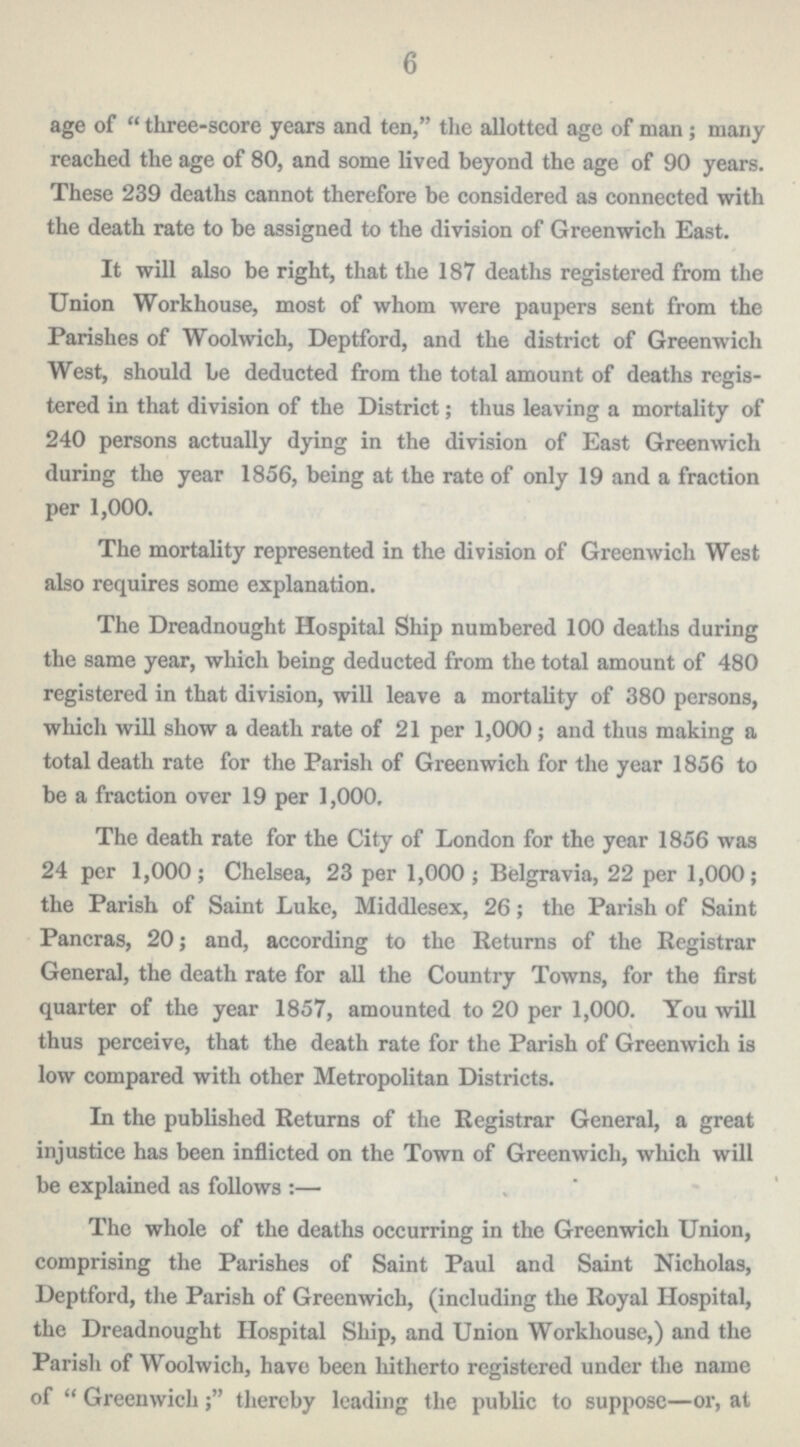 6 age of three-score years and ten, the allotted age of man; many reached the age of 80, and some lived beyond the age of 90 years. These 239 deaths cannot therefore be considered as connected with the death rate to be assigned to the division of Greenwich East. It will also be right, that the 187 deaths registered from the Union Workhouse, most of whom were paupers sent from the Parishes of Woolwich, Deptford, and the district of Greenwich West, should be deducted from the total amount of deaths regis tered in that division of the District; thus leaving a mortality of 240 persons actually dying in the division of East Greenwich during the year 1856, being at the rate of only 19 and a fraction per 1,000. The mortality represented in the division of Greenwich West also requires some explanation. The Dreadnought Hospital Ship numbered 100 deaths during the same year, which being deducted from the total amount of 480 registered in that division, will leave a mortality of 380 persons, which will show a death rate of 21 per 1,000; and thus making a total death rate for the Parish of Greenwich for the year 1856 to be a fraction over 19 per 1,000, The death rate for the City of London for the year 1856 was 24 per 1,000; Chelsea, 23 per 1,000; Belgravia, 22 per 1,000; the Parish of Saint Luke, Middlesex, 26; the Parish of Saint Pancras, 20; and, according to the Returns of the Registrar General, the death rate for all the Country Towns, for the first quarter of the year 1857, amounted to 20 per 1,000. You will thus perceive, that the death rate for the Parish of Greenwich is low compared with other Metropolitan Districts. In the published Returns of the Registrar General, a great injustice has been inflicted on the Town of Greenwich, which will be explained as follows:— The whole of the deaths occurring in the Greenwich Union, comprising the Parishes of Saint Paul and Saint Nicholas, Deptford, the Parish of Greenwich, (including the Royal Hospital, the Dreadnought Hospital Ship, and Union Workhouse,) and the Parish of Woolwich, have been hitherto registered under the name of Greenwich; thereby leading the public to suppose—or, at