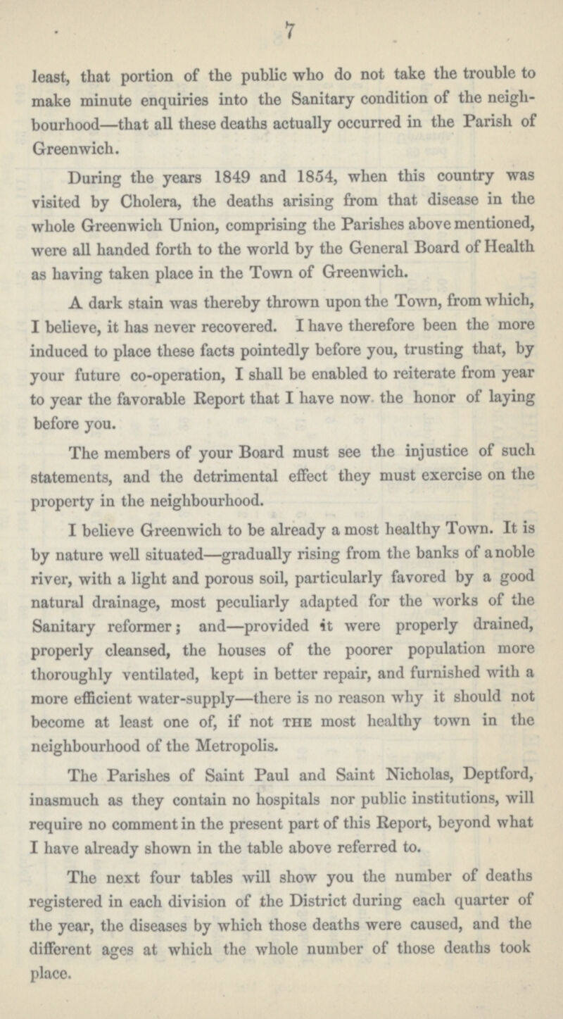 7 least, that portion of the public who do not take the trouble to make minute enquiries into the Sanitary condition of the neigh bourhood—that all these deaths actually occurred in the Parish of Greenwich. During the years 1849 and 1854, when this country was visited by Cholera, the deaths arising from that disease in the whole Greenwich Union, comprising the Parishes above mentioned, were all handed forth to the world by the General Board of Health as having taken place in the Town of Greenwich. A dark stain was thereby thrown upon the Town, from which, I believe, it has never recovered. I have therefore been the more induced to place these facta pointedly before you, trusting that, by your future co-operation, I shall be enabled to reiterate from year to year the favorable Report that I have now the honor of laying before you. The members of your Board must see the injustice of such statements, and the detrimental effect they must exercise on the property in the neighbourhood. I believe Greenwich to be already a most healthy Town. It is by nature well situated—gradually rising from the banks of a noble river, with a light and porous soil, particularly favored by a good natural drainage, most peculiarly adapted for the works of the Sanitary reformer; and—provided it were properly drained, properly cleansed, the houses of the poorer population more thoroughly ventilated, kept in better repair, and furnished with a more efficient water-supply—there is no reason why it should not become at least one of, if not the most healthy town in the neighbourhood of the Metropolis. The Parishes of Saint Paul and Saint Nicholas, Deptford, inasmuch as they contain no hospitals nor public institutions, will require no comment in the present part of this Report, beyond what I have already shown in the table above referred to. The next four tables will show you the number of deaths registered in each division of the District during each quarter of the year, the diseases by which those deaths were caused, and the different ages at which the whole number of those deaths took place.