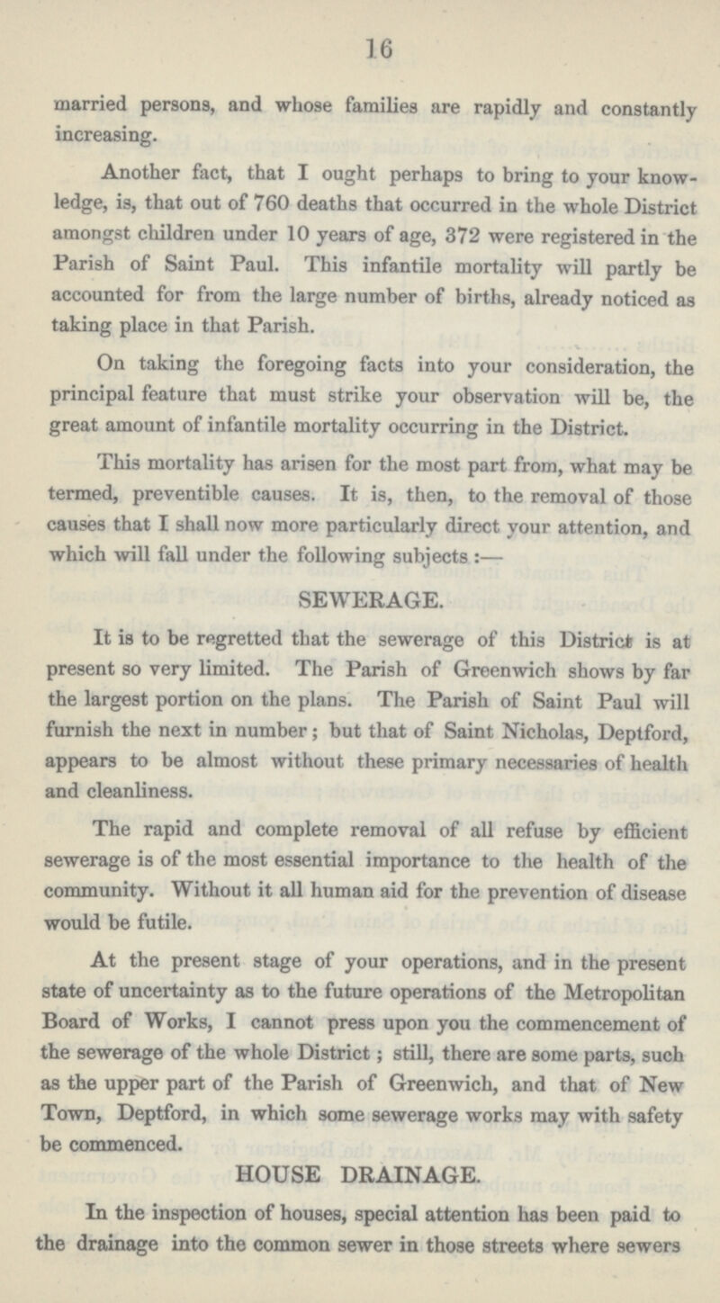 16 married persons, and whose families are rapidly and constantly increasing. Another fact, that I ought perhaps to bring to your know ledge, is, that out of 760 deaths that occurred in the whole District amongst children under 10 years of age, 372 were registered in the Parish of Saint Paul. This infantile mortality will partly be accounted for from the large number of births, already noticed as taking place in that Parish. On taking the foregoing facts into your consideration, the principal feature that must strike your observation will be, the great amount of infantile mortality occurring in the District. This mortality has arisen for the most part from, what may be termed, preventible causes. It is, then, to the removal of those causes that I shall now more particularly direct your attention, and which will fall under the following subjects:— SEWERAGE. It is to be regretted that the sewerage of this District is at present so very limited. The Parish of Greenwich shows by far the largest portion on the plans. The Parish of Saint Paul will furnish the next in number; but that of Saint Nicholas, Deptford, appears to be almost without these primary necessaries of health and cleanliness. The rapid and complete removal of all refuse by efficient sewerage is of the most essential importance to the health of the community. Without it all human aid for the prevention of disease would be futile. At the present stage of your operations, and in the present state of uncertainty as to the future operations of the Metropolitan Board of Works, I cannot press upon you the commencement of the sewerage of the whole District; still, there are some parts, such as the upper part of the Parish of Greenwich, and that of New Town, Deptford, in which some sewerage works may with safety be commenced. HOUSE DRAINAGE. In the inspection of houses, special attention has been paid to the drainage into the common sewer in those streets where sewers