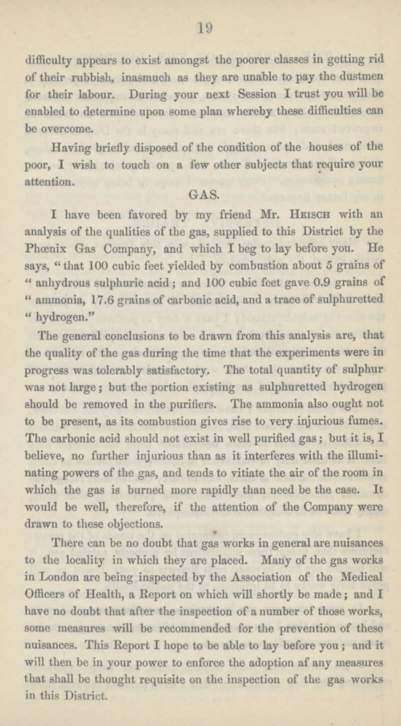 19 difficulty appears to exist amongst the poorer classes in getting rid of their rubbish, inasmuch as they are unable to pay the dustmen for their labour. During your next Session I trust you will be enabled to determine upon some plan whereby these difficulties can be overcome. Having briefly disposed of the condition of the houses of the poor, I wish to touch on a few other subjects that require your attention. GAS. I have been favored by my friend Mr. Heisch with an analysis of the qualities of the gas, supplied to this District by the Phoenix Gas Company, and which I beg to lay before you. He says, that 100 cubic feet yielded by combustion about 5 grains of anhydrous sulphuric acid; and 100 cubic feet gave 0.9 grains of ammonia, 17.6 grains of carbonic acid, and a trace of sulphuretted hydrogen. The general conclusions to be drawn from this analysis are, that the quality of the gas during the time that the experiments were in progress was tolerably satisfactory. The total quantity of sulphur was not large; but the portion existing as sulphuretted hydrogen should be removed in the purifiers. The ammonia also ought not to be present, as its combustion gives rise to very injurious fumes. The carbonic acid should not exist in well purified gas; but it is, I believe, no further injurious than as it interferes with the illumi nating powers of the gas, and tends to vitiate the air of the room in which the gas is burned more rapidly than need be the case. It would be well, therefore, if the attention of the Company were drawn to these objections. There can be no doubt that gas works in general are nuisances to the locality in which they are placed. Many of the gas works in London are being inspected by the Association of the Medical Officers of Health, a Report on which will shortly be made; and I have no doubt that after the inspection of a number of those works, some measures will be recommended for the prevention of these nuisances. This Report I hope to be able to lay before you; and it will then be in your power to enforce the adoption af any measures that shall be thought requisite on the inspection of the gas works in this District.