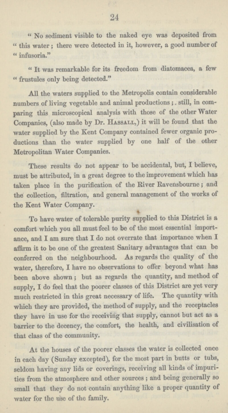 24 No sediment visible to the naked eye was deposited from this water; there were detected in it, however, a good number of infusoria. It was remarkable for its freedom from diatomacea, a few frustules only being detected. All the waters supplied to the Metropolis contain considerable numbers of living vegetable and animal productions; still, in com paring this microscopical analysis with those of the other Water Companies, (also made by Dr. Hassall,) it will be found that the water supplied by the Kent Company contained fewer organic pro ductions than the water supplied by one half of the other Metropolitan Water Companies. These results do not appear to be accidental, but, I believe, must be attributed, in a great degree to the improvement which has taken place in the purification of the River Ravensbourne; and the collection, filtration, and general management of the works of the Kent Water Company. To have water of tolerable purity supplied to this District is a comfort which you all must feel to be of the most essential import ance, and I am sure that I do not overrate that importance when I affirm it to be one of the greatest Sanitary advantages that can be conferred on the neighbourhood. As regards the quality of the water, therefore, I have no observations to offer beyond what has been above shown; but as regards the quantity, and method of supply, I do feel that the poorer classes of this District are yet very much restricted in this great necessary of life. The quantity with which they are provided, the method of supply, and the receptacles they have in use for the receiving that supply, cannot but act as a barrier to the decency, the comfort, the health, and civilisation of that class of the community. At the houses of the poorer classes the water is collected once in each day (Sunday excepted), for the most part in butts or tubs, seldom having any lids or coverings, receiving all kinds of impuri ties from the atmosphere and other sources; and being generally so small that they do not contain anything like a proper quantity of water for the use of the family.