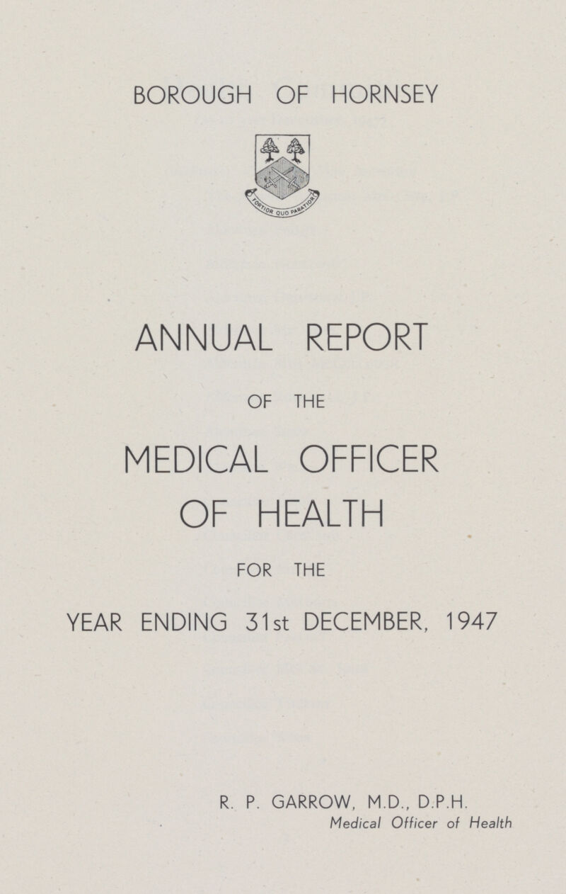 BOROUGH OF HORNSEY ANNUAL REPORT OF THE MEDICAL OFFICER OF HEALTH FOR THE YEAR ENDING 31st DECEMBER, 1947 R. P. GARROW, M.D., D P H Medical Officer of Health