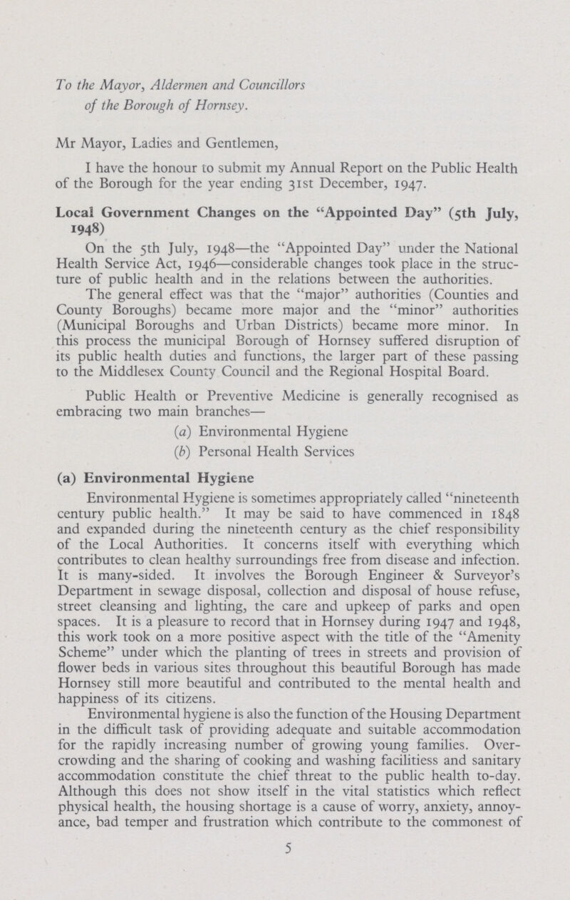 To the Mayor, Aldermen and Councillors of the Borough of Hornsey. Mr Mayor, Ladies and Gentlemen, I have the honour to submit my Annual Report on the Public Health of the Borough for the year ending 31st December, 1947. Local Government Changes on the Appointed Day (5th July, 1948) On the 5th July, 1948—the Appointed Day under the National Health Service Act, 1946—considerable changes took place in the struc ture of public health and in the relations between the authorities. The general effect was that the major authorities (Counties and County Boroughs) became more major and the minor authorities (Municipal Boroughs and Urban Districts) became more minor. In this process the municipal Borough of Hornsey suffered disruption of its public health duties and functions, the larger part of these passing to the Middlesex County Council and the Regional Hospital Board. Public Health or Preventive Medicine is generally recognised as embracing two main branches— (a) Environmental Hygiene (b) Personal Health Services (a) Environmental Hygiene Environmental Hygiene is sometimes appropriately called nineteenth century public health. It may be said to have commenced in 1848 and expanded during the nineteenth century as the chief responsibility of the Local Authorities. It concerns itself with everything which contributes to clean healthy surroundings free from disease and infection. It is many-sided. It involves the Borough Engineer & Surveyor's Department in sewage disposal, collection and disposal of house refuse, street cleansing and lighting, the care and upkeep of parks and open spaces. It is a pleasure to record that in Hornsey during 1947 and 1948, this work took on a more positive aspect with the title of the Amenity Scheme under which the planting of trees in streets and provision of flower beds in various sites throughout this beautiful Borough has made Hornsey still more beautiful and contributed to the mental health and happiness of its citizens. Environmental hygiene is also the function of the Housing Department in the difficult task of providing adequate and suitable accommodation for the rapidly increasing number of growing young families. Over crowding and the sharing of cooking and washing facilitiess and sanitary accommodation constitute the chief threat to the public health to-day. Although this does not show itself in the vital statistics which reflect physical health, the housing shortage is a cause of worry, anxiety, annoy ance, bad temper and frustration which contribute to the commonest of 5