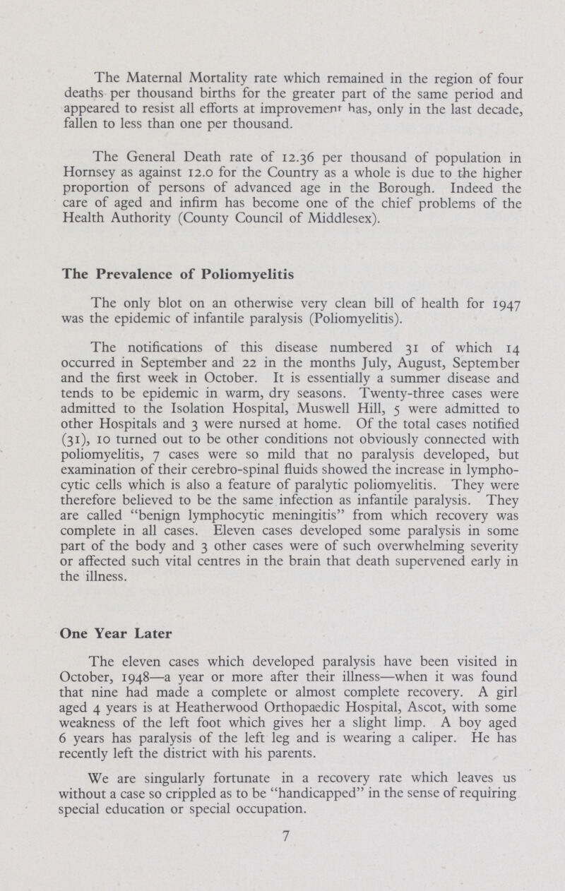 The Maternal Mortality rate which remained in the region of four deaths per thousand births for the greater part of the same period and appeared to resist all efforts at improvement has, only in the last decade, fallen to less than one per thousand. The General Death rate of 12.36 per thousand of population in Hornsey as against 12.0 for the Country as a whole is due to the higher proportion of persons of advanced age in the Borough. Indeed the care of aged and infirm has become one of the chief problems of the Health Authority (County Council of Middlesex). The Prevalence of Poliomyelitis The only blot on an otherwise very clean bill of health for 1947 was the epidemic of infantile paralysis (Poliomyelitis). The notifications of this disease numbered 31 of which 14 occurred in September and 22 in the months July, August, September and the first week in October. It is essentially a summer disease and tends to be epidemic in warm, dry seasons. Twenty-three cases were admitted to the Isolation Hospital, Muswell Hill, 5 were admitted to other Hospitals and 3 were nursed at home. Of the total cases notified (31), 10 turned out to be other conditions not obviously connected with poliomyelitis, 7 cases were so mild that no paralysis developed, but examination of their cerebro-spinal fluids showed the increase in lympho cytic cells which is also a feature of paralytic poliomyelitis. They were therefore believed to be the same infection as infantile paralysis. They are called benign lymphocytic meningitis from which recovery was complete in all cases. Eleven cases developed some paralysis in some part of the body and 3 other cases were of such overwhelming severity or affected such vital centres in the brain that death supervened early in the illness. One Year Later The eleven cases which developed paralysis have been visited in October, 1948—a year or more after their illness—when it was found that nine had made a complete or almost complete recovery. A girl aged 4 years is at Heatherwood Orthopaedic Hospital, Ascot, with some weakness of the left foot which gives her a slight limp. A boy aged 6 years has paralysis of the left leg and is wearing a caliper. He has recently left the district with his parents. We are singularly fortunate in a recovery rate which leaves us without a case so crippled as to be handicapped in the sense of requiring special education or special occupation. 7