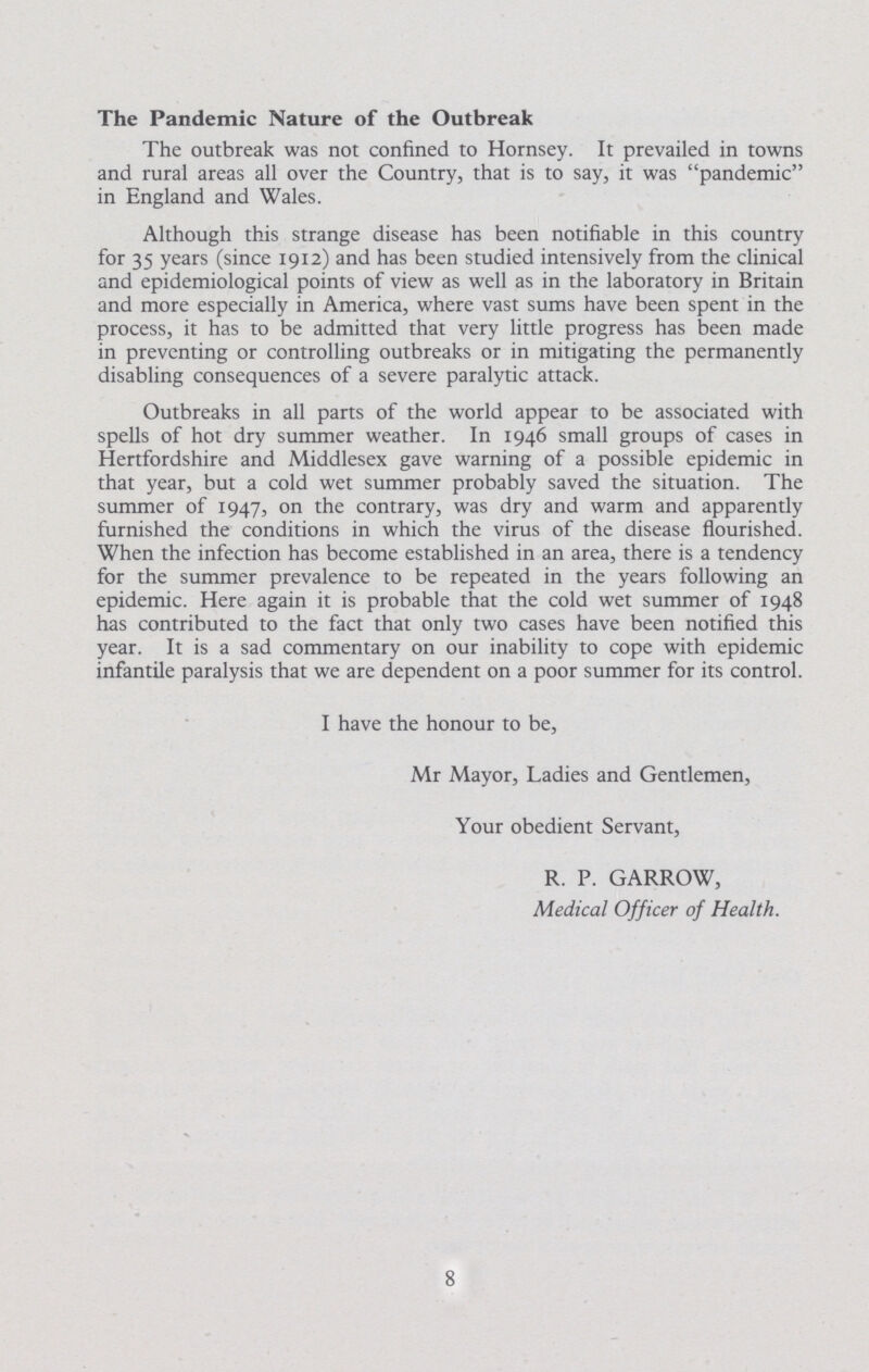 The Pandemic Nature of the Outbreak The outbreak was not confined to Hornsey. It prevailed in towns and rural areas all over the Country, that is to say, it was pandemic in England and Wales. Although this strange disease has been notifiable in this country for 35 years (since 1912) and has been studied intensively from the clinical and epidemiological points of view as well as in the laboratory in Britain and more especially in America, where vast sums have been spent in the process, it has to be admitted that very little progress has been made in preventing or controlling outbreaks or in mitigating the permanently disabling consequences of a severe paralytic attack. Outbreaks in all parts of the world appear to be associated with spells of hot dry summer weather. In 1946 small groups of cases in Hertfordshire and Middlesex gave warning of a possible epidemic in that year, but a cold wet summer probably saved the situation. The summer of 1947, on the contrary, was dry and warm and apparently furnished the conditions in which the virus of the disease flourished. When the infection has become established in an area, there is a tendency for the summer prevalence to be repeated in the years following an epidemic. Here again it is probable that the cold wet summer of 1948 has contributed to the fact that only two cases have been notified this year. It is a sad commentary on our inability to cope with epidemic infantile paralysis that we are dependent on a poor summer for its control. I have the honour to be, Mr Mayor, Ladies and Gentlemen, Your obedient Servant, R. P. GARROW, Medical Officer of Health. 8