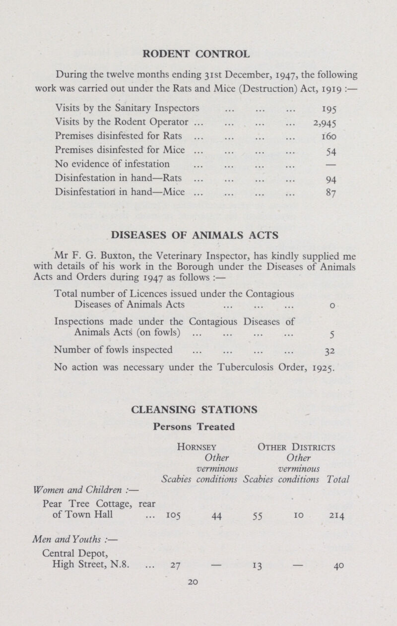 RODENT CONTROL During the twelve months ending 31st December, 1947, the following work was carried out under the Rats and Mice (Destruction) Act, 1919:— Visits by the Sanitary Inspectors 195 Visits by the Rodent Operator 2,945 Premises disinfested for Rats 160 Premises disinfested for Mice 54 No evidence of infestation – Disinfestation in hand—Rats 94 Disinfestation in hand—Mice 87 DISEASES OF ANIMALS ACTS Mr F. G. Buxton, the Veterinary Inspector, has kindly supplied me with details of his work in the Borough under the Diseases of Animals Acts and Orders during 1947 as follows:— Total number of Licences issued under the Contagious Diseases of Animals Acts 0 Inspections made under the Contagious Diseases of Animals Acts (on fowls) 5 Number of fowls inspected 32 No action was necessary under the Tuberculosis Order, 1925. CLEANSING STATIONS Persons Treated Hornsey Other verminous Other Districts Other verminous Scabies conditions Scabies conditions Total Women and Children:— Pear Tree Cottage, rear of Town Hall 105 44 55 10 214 Men and Youths:— Central Depot, High Street, N.8. 27 – 13 – 40 20