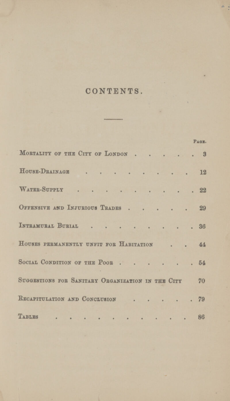 CONTENTS. page. Mortality of the City of London 3 House-Drainage 12 Water-Supply 22 Offensive and Injurious Trades 29 Intramural Burial 36 Houses permanently unfit for Habitation 44 Social Condition of the Poor 64 Suggestions for Sanitary Organization in the City 70 Recapitulation and Conclusion 79 Tables 86