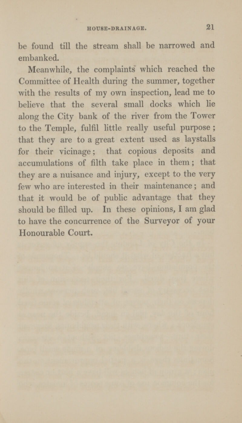 21 HOUSE-DRAINAGE. be found till the stream shall be narrowed and embanked. Meanwhile, the complaints which reached the Committee of Health during the summer, together with the results of my own inspection, lead me to believe that the several small docks which lie along the City bank of the river from the Tower to the Temple, fulfil little really useful purpose; that they are to a great extent used as laystalls for their vicinage; that copious deposits and accumulations of filth take place in them; that they are a nuisance and injury, except to the very few who are interested in their maintenance; and that it would be of public advantage that they should be filled up. In these opinions, I am glad to have the concurrence of the Surveyor of your Honourable Court.