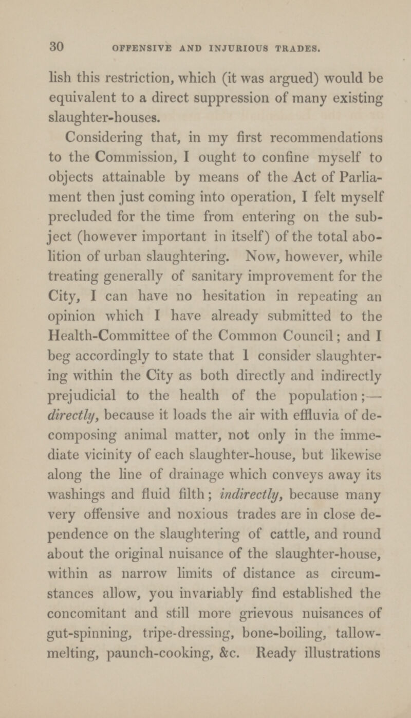 30 OFFENSIVE AND INJURIOUS TRADES. lish this restriction, which (it was argued) would be equivalent to a direct suppression of many existing slaughter-houses. Considering that, in my first recommendations to the Commission, I ought to confine myself to objects attainable by means of the Act of Parlia ment then just coming into operation, I felt myself precluded for the time from entering on the sub ject (however important in itself) of the total abo lition of urban slaughtering. Now, however, while treating generally of sanitary improvement for the City, I can have no hesitation in repeating an opinion which I have already submitted to the Health-Committee of the Common Council; and I beg accordingly to state that 1 consider slaughter ing within the City as both directly and indirectly prejudicial to the health of the population;— directly, because it loads the air with effluvia of de composing animal matter, not only in the imme diate vicinity of each slaughter-house, but likewise along the line of drainage which conveys away its washings and fluid filth; indirectly, because many very offensive and noxious trades are in close de pendence on the slaughtering of cattle, and round about the original nuisance of the slaughter-house, within as narrow limits of distance as circum stances allow, you invariably find established the concomitant and still more grievous nuisances of gut-spinning, tripe-dressing, bone-boiling, tallow melting, paunch-cooking, &c. Ready illustrations