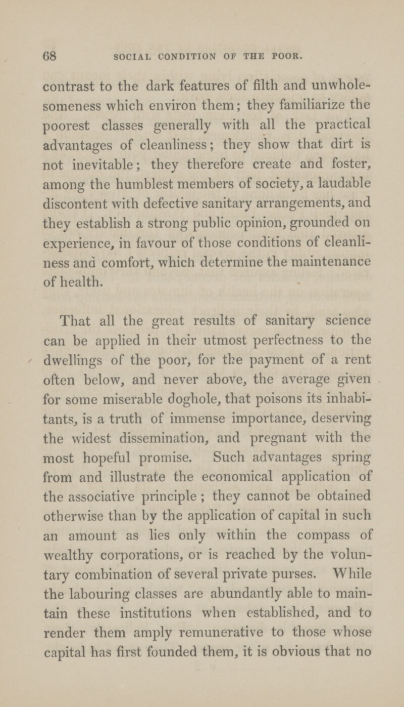 68 SOCIAL CONDITION OF THE POOR. contrast to the dark features of filth and unwhole someness which environ them; they familiarize the poorest classes generally with all the practical advantages of cleanliness; they show that dirt is not inevitable; they therefore create and foster, among the humblest members of society, a laudable discontent with defective sanitary arrangements, and they establish a strong public opinion, grounded on experience, in favour of those conditions of cleanli ness and comfort, which determine the maintenance of health. That all the great results of sanitary science can be applied in their utmost perfectness to the dwellings of the poor, for the payment of a rent often below, and never above, the average given for some miserable doghole, that poisons its inhabi tants, is a truth of immense importance, deserving the widest dissemination, and pregnant with the most hopeful promise. Such advantages spring from and illustrate the economical application of the associative principle; they cannot be obtained otherwise than by the application of capital in such an amount as lies only within the compass of wealthy corporations, or is reached by the volun tary combination of several private purses. While the labouring classes are abundantly able to main tain these institutions when established, and to render them amply remunerative to those whose capital has first founded them, it is obvious that no