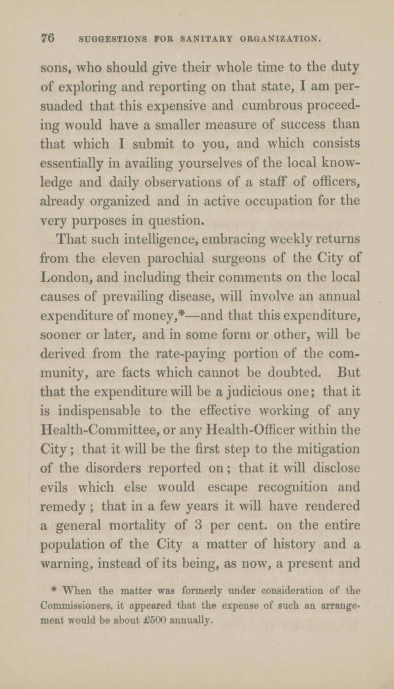 76 SUGGESTIONS FOR SANITARY ORGANIZATION. sons, who should give their whole time to the duty of exploring and reporting on that state, I am per suaded that this expensive and cumbrous proceed ing would have a smaller measure of success than that which I submit to you, and which consists essentially in availing yourselves of the local know ledge and daily observations of a staff of officers, already organized and in active occupation for the very purposes in question. That such intelligence, embracing weekly returns from the eleven parochial surgeons of the City of London, and including their comments on the local causes of prevailing disease, will involve an annual expenditure of money,*—and that this expenditure, sooner or later, and in some form or other, will be derived from the rate-paying portion of the com munity, are facts which cannot be doubted. But that the expenditure will be a judicious one; that it is indispensable to the effective working of any Health-Committee, or any Health-Officer within the City; that it will be the first step to the mitigation of the disorders reported on; that it will disclose evils which else would escape recognition and remedy; that in a few years it will have rendered a general mortality of 3 per cent. on the entire population of the City a matter of history and a warning, instead of its being, as now, a present and *When the matter was formerly under consideration of the Commissioners, it appeared that the expense of such an arrange ment would be about £500 annually.