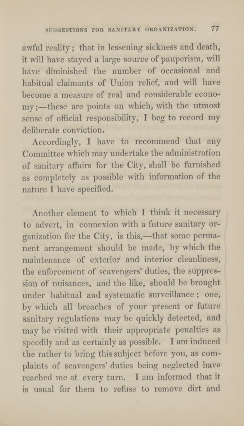 SUGGESTIONS FOR SANITARY ORGANIZATION. 77 awful reality; that in lessening sickness and death, it will have stayed a large source of pauperism, will have diminished the number of occasional and habitual claimants of Union relief, and will have become a measure of real and considerable econo my;—these are points on which, with the utmost sense of official responsibility, I beg to record my deliberate conviction. Accordingly, I have to recommend that any Committee which may undertake the administration of sanitary affairs for the City, shall be furnished as completely as possible with information of the nature I have specified. Another element to which I think it necessary to advert, in connexion with a future sanitary or ganization for the City, is this,—that some perma nent arrangement should be made, by which the maintenance of exterior and interior cleanliness, the enforcement of scavengers' duties, the suppres sion of nuisances, and the like, should be brought under habitual and systematic surveillance ; one, by which all breaches of your present or future sanitary regulations may be quickly detected, and may be visited with their appropriate penalties as speedily and as certainly as possible. I am induced the rather to bring this subject before you, as com plaints of scavengers' duties being neglected have reached me at every turn. I am informed that it is usual for them to refuse to remove dirt and