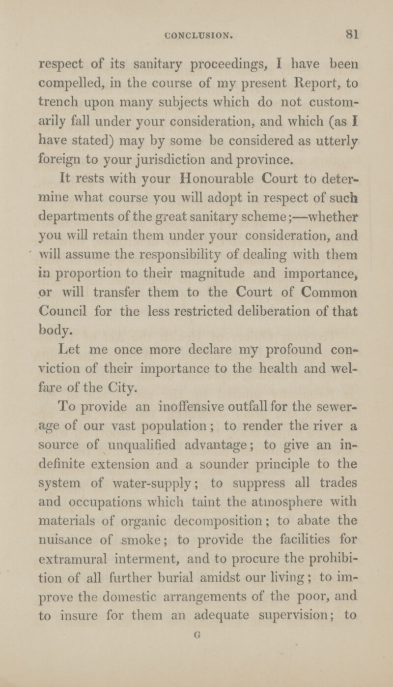 CONCLUSION. 81 respect of its sanitary proceedings, I have been compelled, in the course of my present Report, to trench upon many subjects which do not custom arily fall under your consideration, and which (as I have stated) may by some be considered as utterly foreign to your jurisdiction and province. It rests with your Honourable Court to deter mine what course you will adopt in respect of such departments of the great sanitary scheme;-whether you will retain them under your consideration, and will assume the responsibility of dealing with them in proportion to their magnitude and importance, or will transfer them to the Court of Common Council for the less restricted deliberation of that body. Let me once more declare my profound con viction of their importance to the health and wel fare of the City. To provide an inoffensive outfall for the sewer age of our vast population; to render the river a source of unqualified advantage; to give an in definite extension and a sounder principle to the system of water-supply; to suppress all trades and occupations which taint the atmosphere with materials of organic decomposition; to abate the nuisance of smoke; to provide the facilities for extramural interment, and to procure the prohibi tion of all further burial amidst our living; to im prove the domestic arrangements of the poor, and to insure for them an adequate supervision; to G